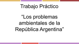 Trabajo Práctico 
“Los problemas 
ambientales de la 
República Argentina” 
 