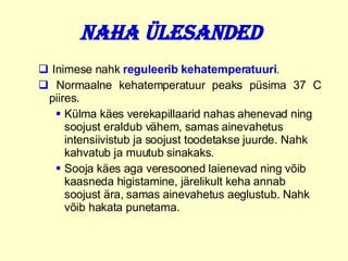 Naha ülesanded   Inimese nahk  reguleerib   kehatemperatuuri . Normaalne kehatemperatuur peaks püsima 37 C piires. Külma käes verekapillaarid nahas ahenevad ning soojust eraldub vähem, samas ainevahetus intensiivistub ja soojust toodetakse juurde. Nahk kahvatub ja muutub sinakaks. Sooja käes aga veresooned laienevad ning võib kaasneda higistamine, järelikult keha annab soojust ära, samas ainevahetus aeglustub. Nahk võib hakata punetama. 