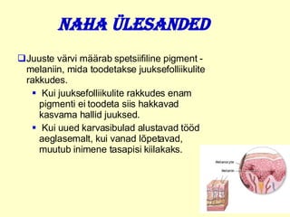 Naha ülesanded Juuste värvi määrab spetsiifiline pigment   -   melaniin, mida toodetakse juuksefolliikulite rakkudes.  Kui juuksefolliikulite rakkudes enam pigmenti ei toodeta siis hakkavad kasvama hallid juuksed .  Kui uued karvasibulad alustavad tööd aeglasemalt, kui vanad lõpetavad, muutub inimene tasapisi kiilakaks. 
