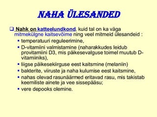 Naha ülesanded Nahk on  katteelundkond , kuid tal on ka väga  mitmekülgne kaitsevõime  ning veel mitmeid ülesandeid :  temperatuuri reguleerimine,  D-vitamiini valmistamine (naharakkudes leidub provitamiini D3, mis päikesevalguse toimel muutub D-vitamiiniks),  liigse päikesekiirguse eest kaitsmine   (melaniin)  bakterite, viiruste ja naha kulumise eest kaitsmine,  nahas olevad rasunäärmed eritavad rasu, mis takistab keemiliste ainete ja vee sissepääsu;  vere depooks olemine.  