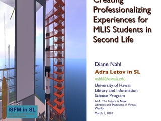 Creating Professionalizing Experiences for MLIS Students in Second Life Diane Nahl Adra Letov in SL nahl@hawaii.edu University of HawaiiLibrary and Information Science Program ALA: The Future is Now: Libraries and Museums in Virtual Worlds March 5, 2010 ISFM in SLSaturn V by Dimitri Doctorow and Jimbo Perhaps 