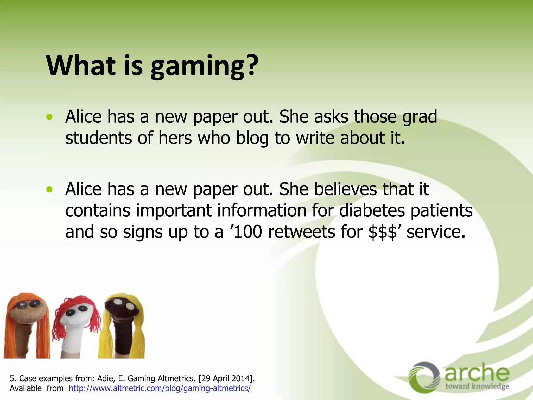What is gaming?
• Alice has a new paper out. She asks those grad
students of hers who blog to write about it.
• Alice has a new paper out. She believes that it
contains important information for diabetes patients
and so signs up to a ’100 retweets for $$$’ service.
5. Case examples from: Adie, E. Gaming Altmetrics. [29 April 2014].
Available from http://www.altmetric.com/blog/gaming-altmetrics/
 
