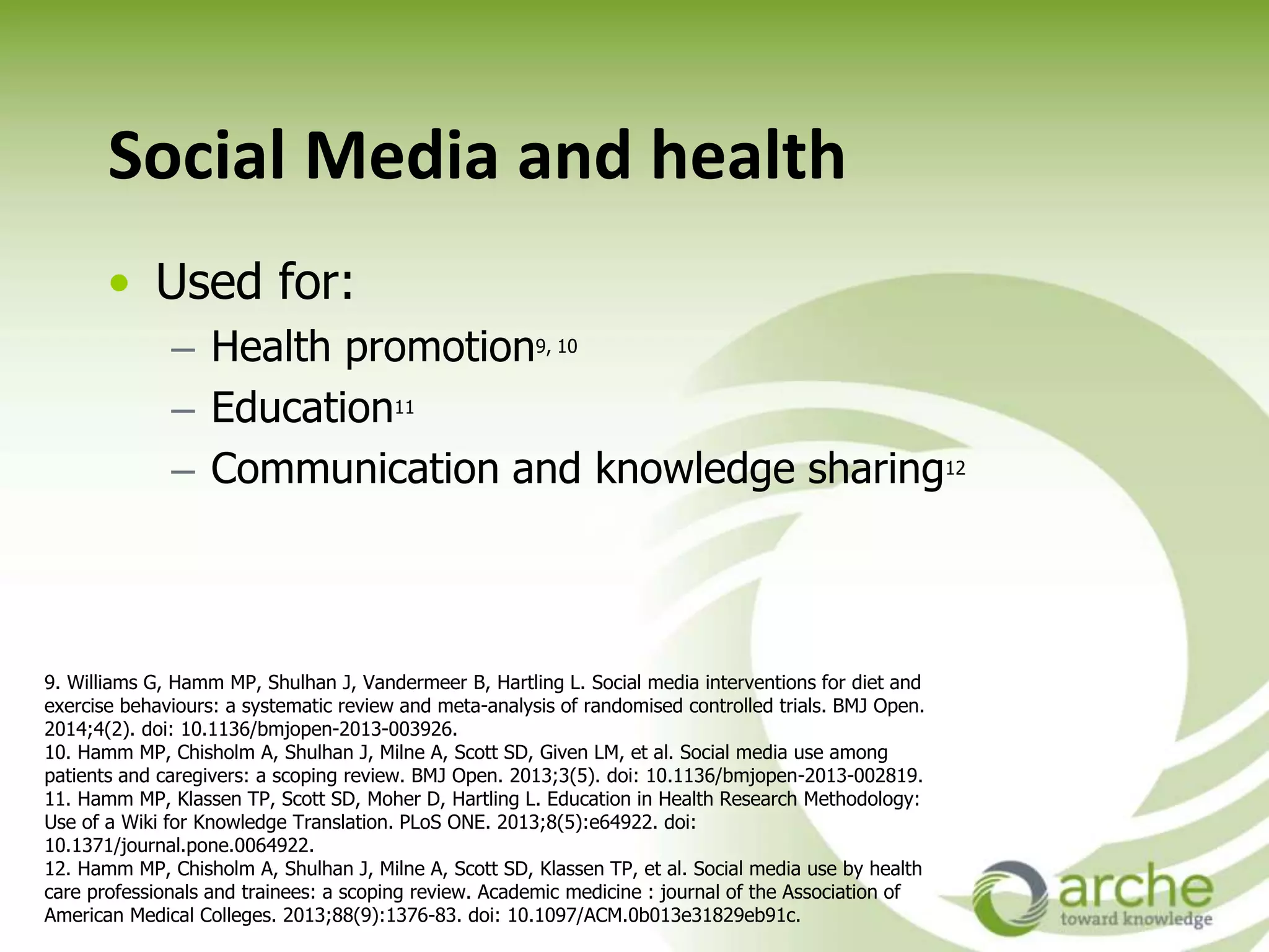 Social Media and health
• Used for:
– Health promotion9, 10
– Education11
– Communication and knowledge sharing12
9. Williams G, Hamm MP, Shulhan J, Vandermeer B, Hartling L. Social media interventions for diet and
exercise behaviours: a systematic review and meta-analysis of randomised controlled trials. BMJ Open.
2014;4(2). doi: 10.1136/bmjopen-2013-003926.
10. Hamm MP, Chisholm A, Shulhan J, Milne A, Scott SD, Given LM, et al. Social media use among
patients and caregivers: a scoping review. BMJ Open. 2013;3(5). doi: 10.1136/bmjopen-2013-002819.
11. Hamm MP, Klassen TP, Scott SD, Moher D, Hartling L. Education in Health Research Methodology:
Use of a Wiki for Knowledge Translation. PLoS ONE. 2013;8(5):e64922. doi:
10.1371/journal.pone.0064922.
12. Hamm MP, Chisholm A, Shulhan J, Milne A, Scott SD, Klassen TP, et al. Social media use by health
care professionals and trainees: a scoping review. Academic medicine : journal of the Association of
American Medical Colleges. 2013;88(9):1376-83. doi: 10.1097/ACM.0b013e31829eb91c.
 
