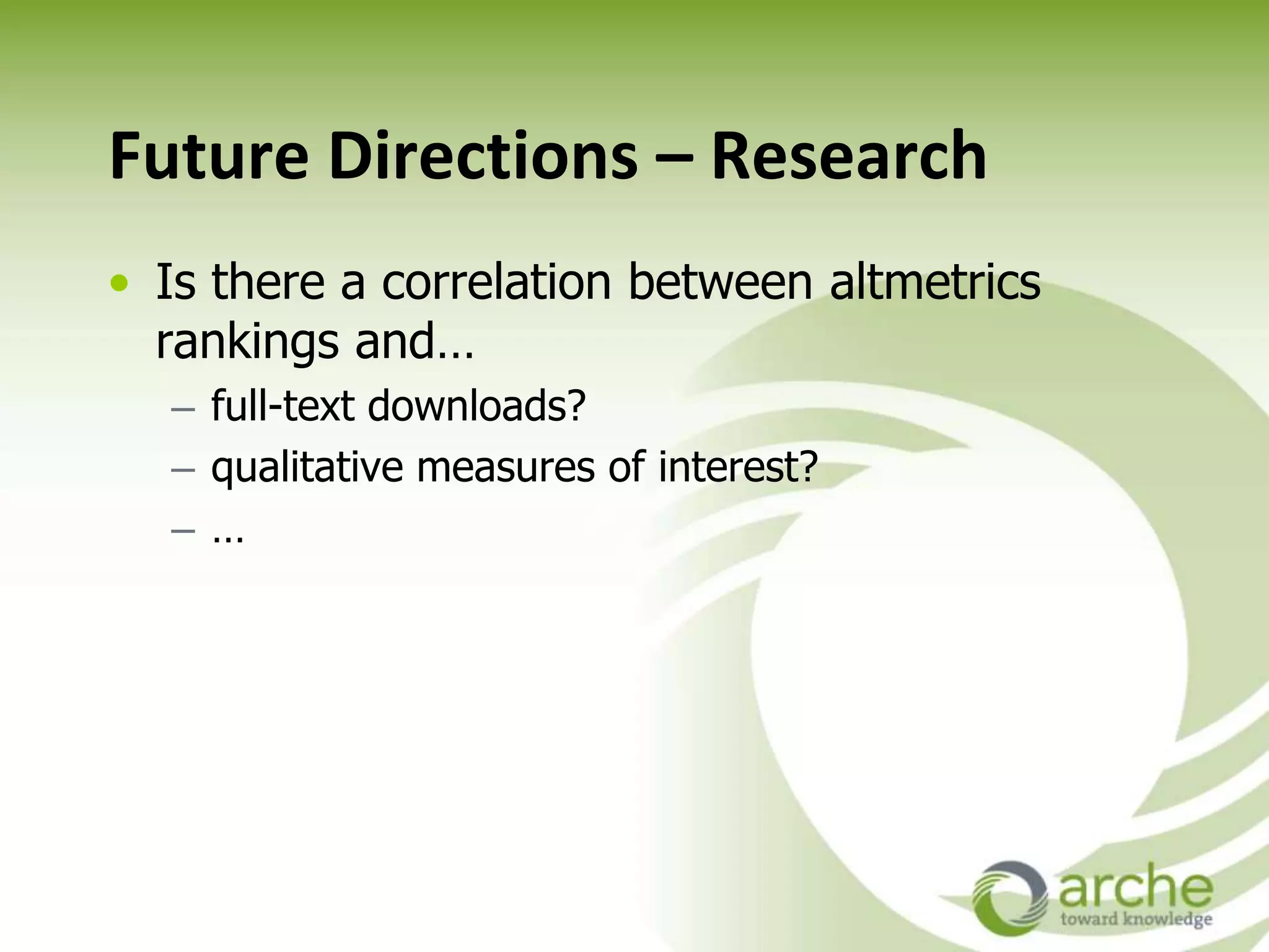 Future Directions – Research
• Is there a correlation between altmetrics
rankings and…
– full-text downloads?
– qualitative measures of interest?
– …
 