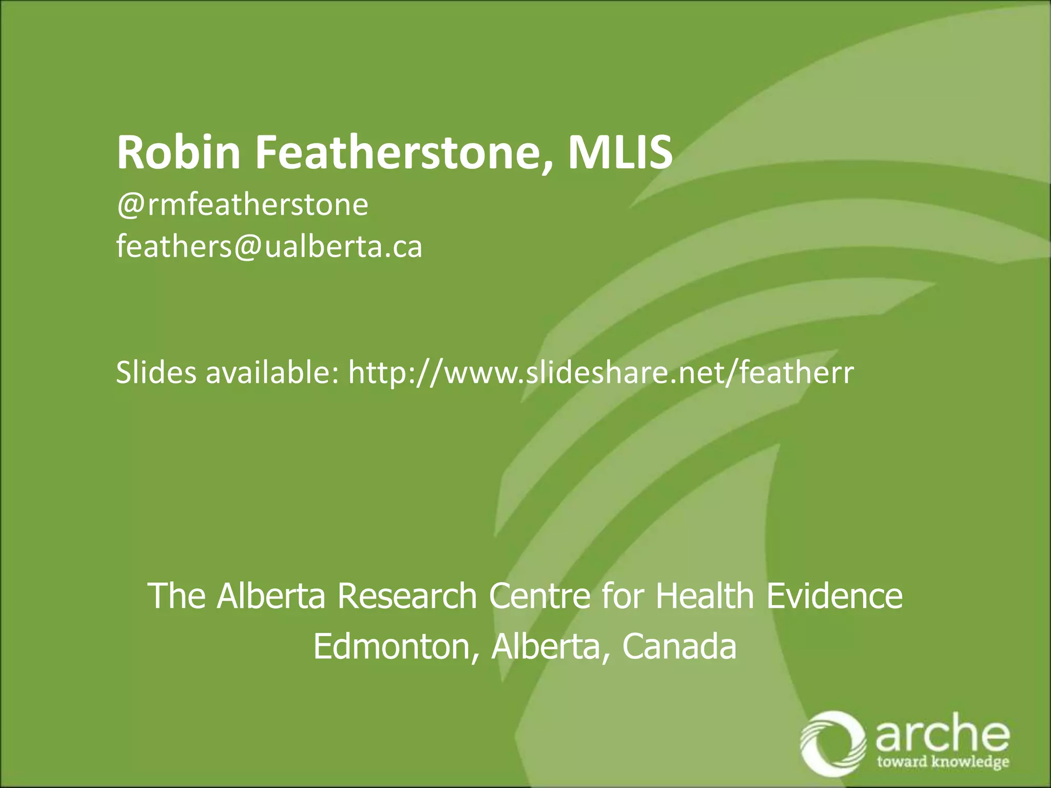 The Alberta Research Centre for Health Evidence
Edmonton, Alberta, Canada
Robin Featherstone, MLIS
@rmfeatherstone
feathers@ualberta.ca
Slides available: http://www.slideshare.net/featherr
 