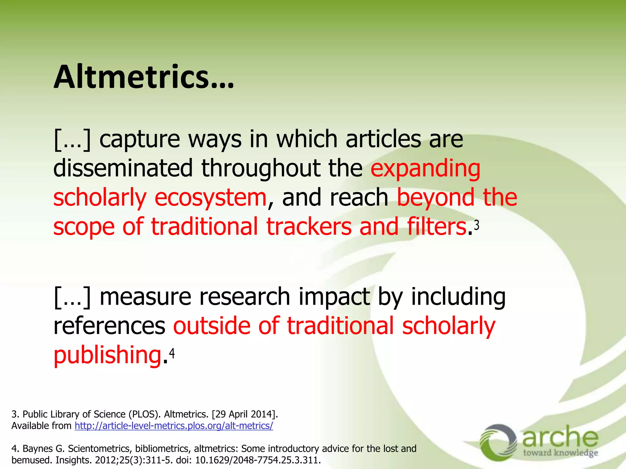 Altmetrics…
[…] capture ways in which articles are
disseminated throughout the expanding
scholarly ecosystem, and reach beyond the
scope of traditional trackers and filters.
[…] measure research impact by including
references outside of traditional scholarly
publishing.
3. Public Library of Science (PLOS). Altmetrics. [29 April 2014].
Available from http://article-level-metrics.plos.org/alt-metrics/
4. Baynes G. Scientometrics, bibliometrics, altmetrics: Some introductory advice for the lost and
bemused. Insights. 2012;25(3):311-5. doi: 10.1629/2048-7754.25.3.311.
 