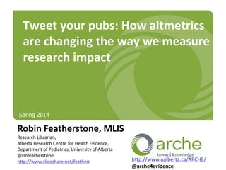 Robin Featherstone, MLIS
Research Librarian,
Alberta Research Centre for Health Evidence,
Department of Pediatrics, University of Alberta
@rmfeatherstone
http://www.slideshare.net/featherr
Tweet your pubs: How altmetrics
are changing the way we measure
research impact
http://www.ualberta.ca/ARCHE/
@arche4evidence
Spring 2014
 