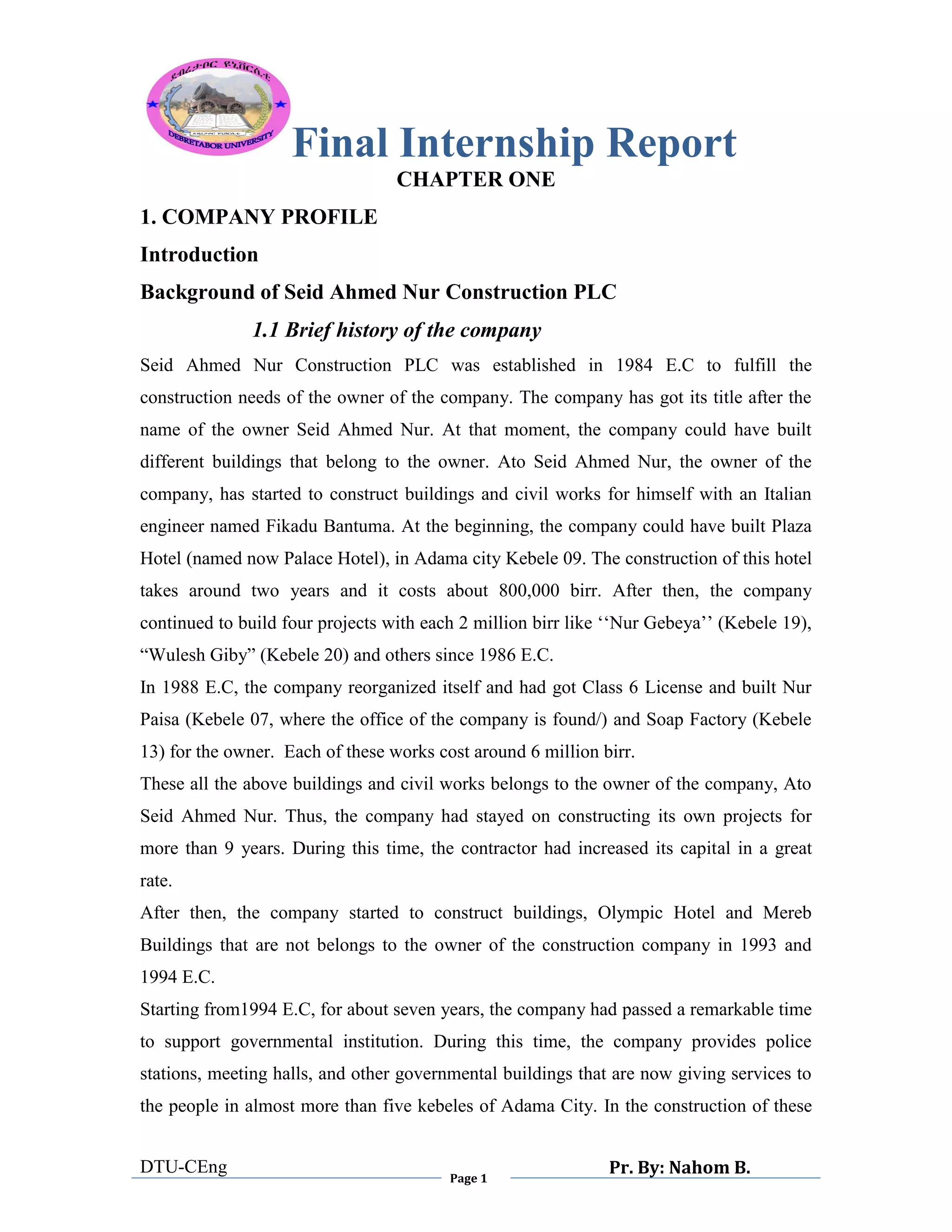 Final Internship Report
DTU-CEng
Page 1
Pr. By: Nahom B.
0
1
0
CHAPTER ONE
1. COMPANY PROFILE
Introduction
Background of Seid Ahmed Nur Construction PLC
1.1 Brief history of the company
Seid Ahmed Nur Construction PLC was established in 1984 E.C to fulfill the
construction needs of the owner of the company. The company has got its title after the
name of the owner Seid Ahmed Nur. At that moment, the company could have built
different buildings that belong to the owner. Ato Seid Ahmed Nur, the owner of the
company, has started to construct buildings and civil works for himself with an Italian
engineer named Fikadu Bantuma. At the beginning, the company could have built Plaza
Hotel (named now Palace Hotel), in Adama city Kebele 09. The construction of this hotel
takes around two years and it costs about 800,000 birr. After then, the company
continued to build four projects with each 2 million birr like „„Nur Gebeya‟‟ (Kebele 19),
“Wulesh Giby” (Kebele 20) and others since 1986 E.C.
In 1988 E.C, the company reorganized itself and had got Class 6 License and built Nur
Paisa (Kebele 07, where the office of the company is found/) and Soap Factory (Kebele
13) for the owner. Each of these works cost around 6 million birr.
These all the above buildings and civil works belongs to the owner of the company, Ato
Seid Ahmed Nur. Thus, the company had stayed on constructing its own projects for
more than 9 years. During this time, the contractor had increased its capital in a great
rate.
After then, the company started to construct buildings, Olympic Hotel and Mereb
Buildings that are not belongs to the owner of the construction company in 1993 and
1994 E.C.
Starting from1994 E.C, for about seven years, the company had passed a remarkable time
to support governmental institution. During this time, the company provides police
stations, meeting halls, and other governmental buildings that are now giving services to
the people in almost more than five kebeles of Adama City. In the construction of these
 