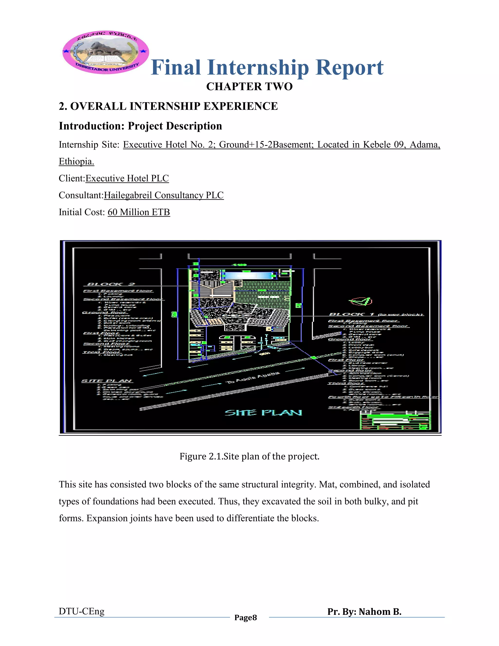 Final Internship Report
DTU-CEng
Page8
Pr. By: Nahom B.
0
1
0
CHAPTER TWO
2. OVERALL INTERNSHIP EXPERIENCE
Introduction: Project Description
Internship Site: Executive Hotel No. 2; Ground+15-2Basement; Located in Kebele 09, Adama,
Ethiopia.
Client:Executive Hotel PLC
Consultant:Hailegabreil Consultancy PLC
Initial Cost: 60 Million ETB
Figure 2.1.Site plan of the project.
This site has consisted two blocks of the same structural integrity. Mat, combined, and isolated
types of foundations had been executed. Thus, they excavated the soil in both bulky, and pit
forms. Expansion joints have been used to differentiate the blocks.
 