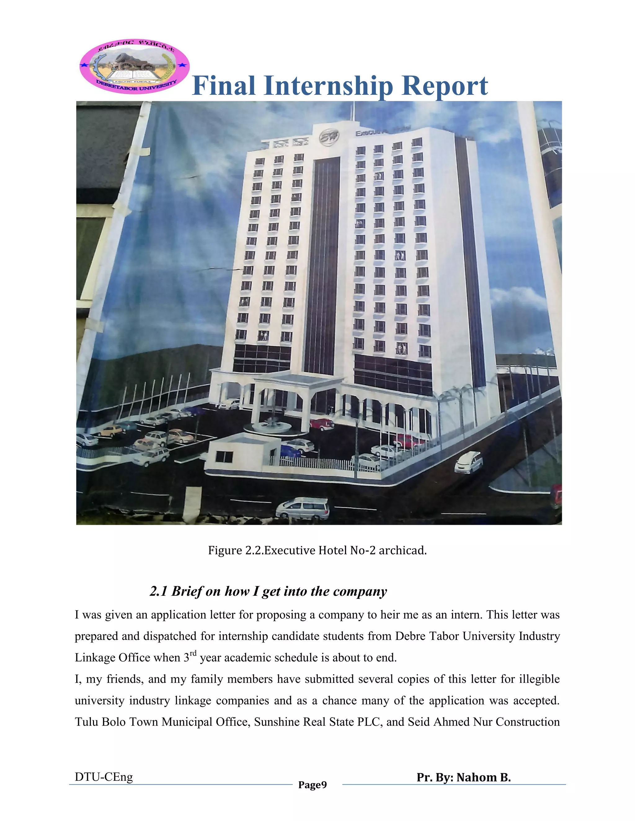 Final Internship Report
DTU-CEng
Page9
Pr. By: Nahom B.
0
1
0
Figure 2.2.Executive Hotel No-2 archicad.
2.1 Brief on how I get into the company
I was given an application letter for proposing a company to heir me as an intern. This letter was
prepared and dispatched for internship candidate students from Debre Tabor University Industry
Linkage Office when 3rd
year academic schedule is about to end.
I, my friends, and my family members have submitted several copies of this letter for illegible
university industry linkage companies and as a chance many of the application was accepted.
Tulu Bolo Town Municipal Office, Sunshine Real State PLC, and Seid Ahmed Nur Construction
 
