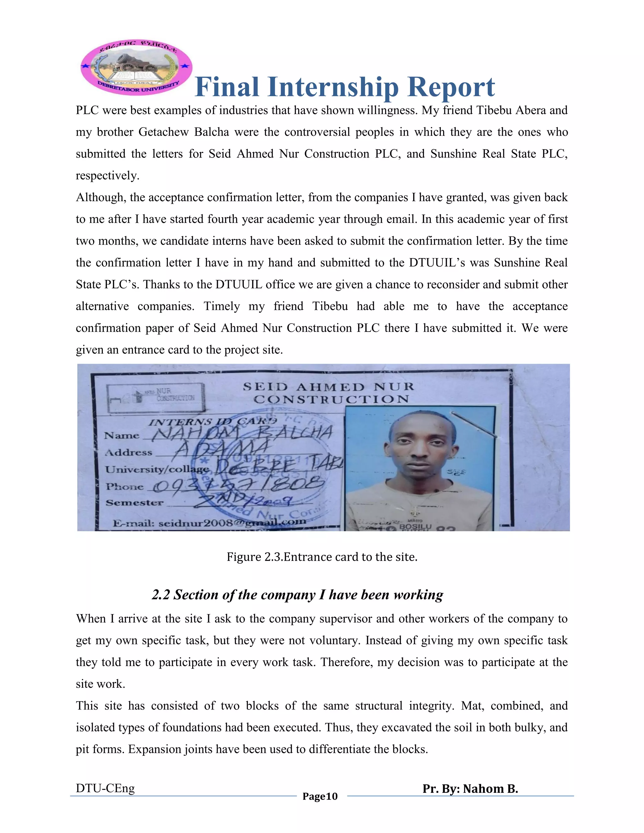 Final Internship Report
DTU-CEng
Page10
Pr. By: Nahom B.
0
1
0
PLC were best examples of industries that have shown willingness. My friend Tibebu Abera and
my brother Getachew Balcha were the controversial peoples in which they are the ones who
submitted the letters for Seid Ahmed Nur Construction PLC, and Sunshine Real State PLC,
respectively.
Although, the acceptance confirmation letter, from the companies I have granted, was given back
to me after I have started fourth year academic year through email. In this academic year of first
two months, we candidate interns have been asked to submit the confirmation letter. By the time
the confirmation letter I have in my hand and submitted to the DTUUIL‟s was Sunshine Real
State PLC‟s. Thanks to the DTUUIL office we are given a chance to reconsider and submit other
alternative companies. Timely my friend Tibebu had able me to have the acceptance
confirmation paper of Seid Ahmed Nur Construction PLC there I have submitted it. We were
given an entrance card to the project site.
Figure 2.3.Entrance card to the site.
2.2 Section of the company I have been working
When I arrive at the site I ask to the company supervisor and other workers of the company to
get my own specific task, but they were not voluntary. Instead of giving my own specific task
they told me to participate in every work task. Therefore, my decision was to participate at the
site work.
This site has consisted of two blocks of the same structural integrity. Mat, combined, and
isolated types of foundations had been executed. Thus, they excavated the soil in both bulky, and
pit forms. Expansion joints have been used to differentiate the blocks.
 