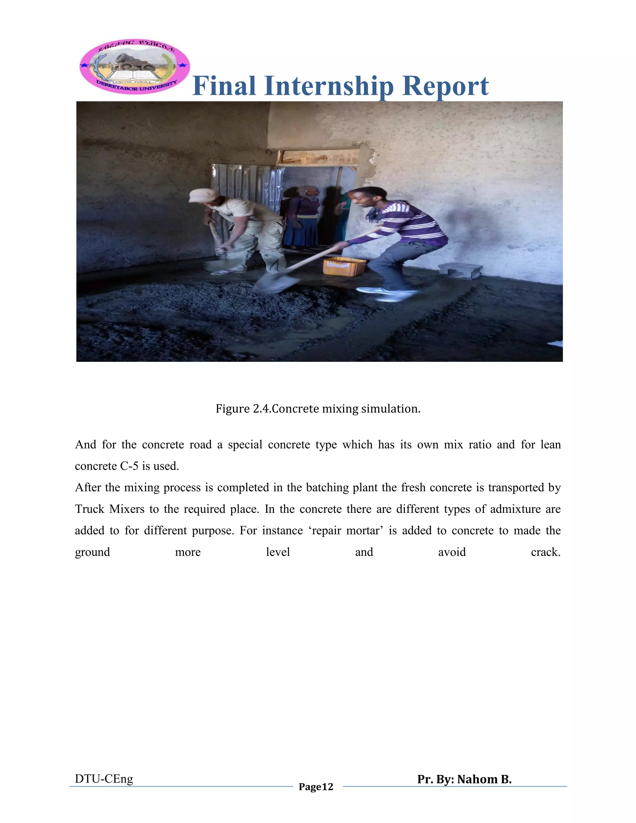 Final Internship Report
DTU-CEng
Page12
Pr. By: Nahom B.
0
1
0
Figure 2.4.Concrete mixing simulation.
And for the concrete road a special concrete type which has its own mix ratio and for lean
concrete C-5 is used.
After the mixing process is completed in the batching plant the fresh concrete is transported by
Truck Mixers to the required place. In the concrete there are different types of admixture are
added to for different purpose. For instance „repair mortar‟ is added to concrete to made the
ground more level and avoid crack.
 