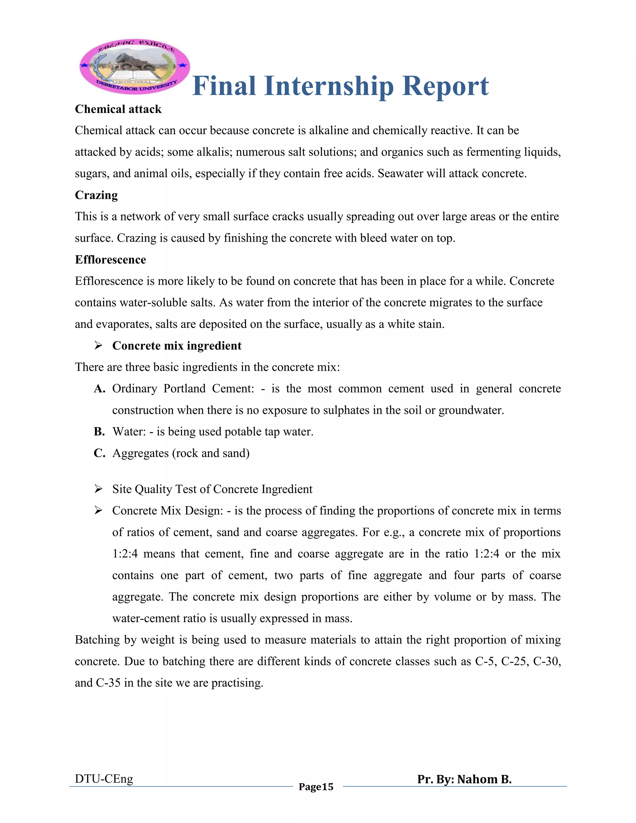Final Internship Report
DTU-CEng
Page15
Pr. By: Nahom B.
0
1
0
Chemical attack
Chemical attack can occur because concrete is alkaline and chemically reactive. It can be
attacked by acids; some alkalis; numerous salt solutions; and organics such as fermenting liquids,
sugars, and animal oils, especially if they contain free acids. Seawater will attack concrete.
Crazing
This is a network of very small surface cracks usually spreading out over large areas or the entire
surface. Crazing is caused by finishing the concrete with bleed water on top.
Efflorescence
Efflorescence is more likely to be found on concrete that has been in place for a while. Concrete
contains water-soluble salts. As water from the interior of the concrete migrates to the surface
and evaporates, salts are deposited on the surface, usually as a white stain.
 Concrete mix ingredient
There are three basic ingredients in the concrete mix:
A. Ordinary Portland Cement: - is the most common cement used in general concrete
construction when there is no exposure to sulphates in the soil or groundwater.
B. Water: - is being used potable tap water.
C. Aggregates (rock and sand)
 Site Quality Test of Concrete Ingredient
 Concrete Mix Design: - is the process of finding the proportions of concrete mix in terms
of ratios of cement, sand and coarse aggregates. For e.g., a concrete mix of proportions
1:2:4 means that cement, fine and coarse aggregate are in the ratio 1:2:4 or the mix
contains one part of cement, two parts of fine aggregate and four parts of coarse
aggregate. The concrete mix design proportions are either by volume or by mass. The
water-cement ratio is usually expressed in mass.
Batching by weight is being used to measure materials to attain the right proportion of mixing
concrete. Due to batching there are different kinds of concrete classes such as C-5, C-25, C-30,
and C-35 in the site we are practising.
 