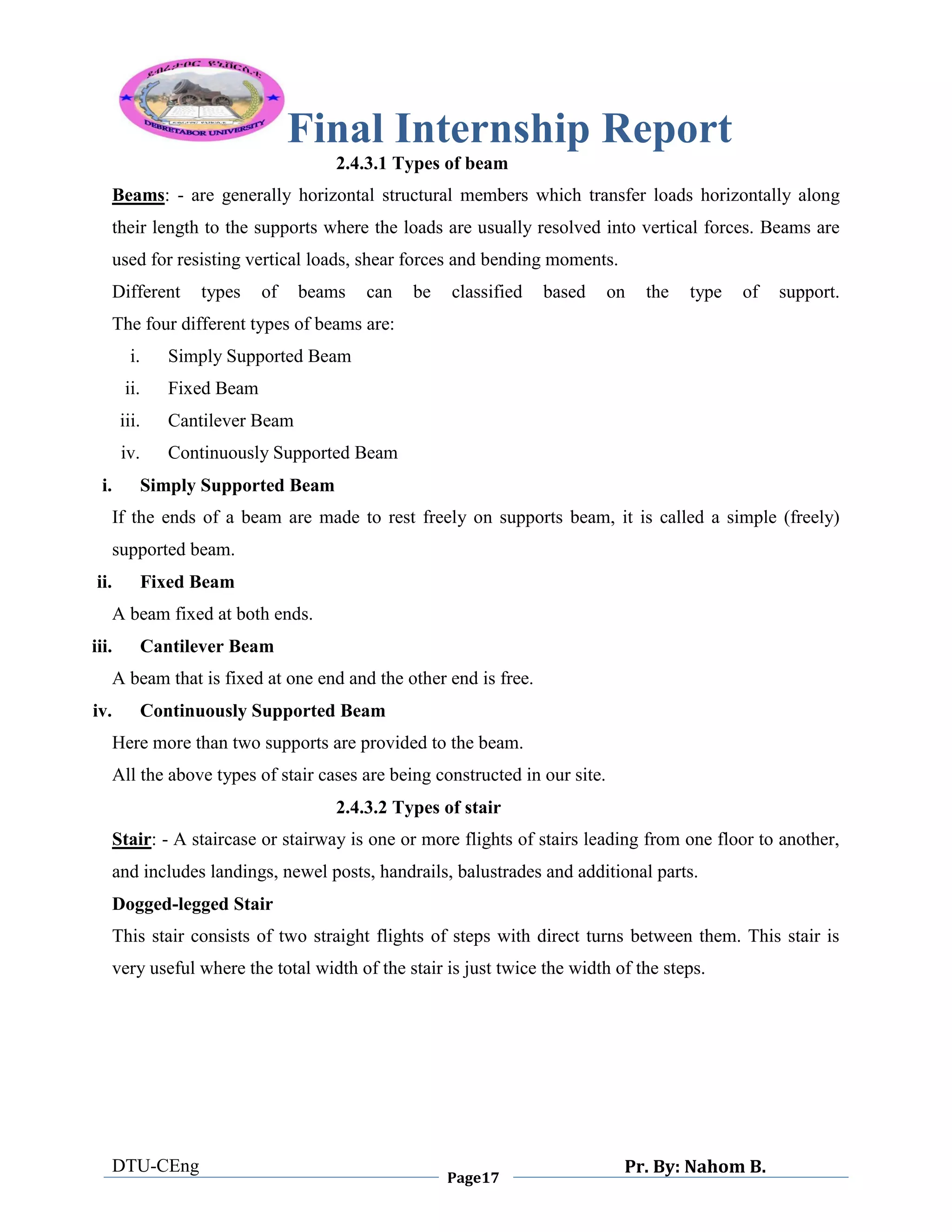 Final Internship Report
DTU-CEng
Page17
Pr. By: Nahom B.
0
1
0
2.4.3.1 Types of beam
Beams: - are generally horizontal structural members which transfer loads horizontally along
their length to the supports where the loads are usually resolved into vertical forces. Beams are
used for resisting vertical loads, shear forces and bending moments.
Different types of beams can be classified based on the type of support.
The four different types of beams are:
i. Simply Supported Beam
ii. Fixed Beam
iii. Cantilever Beam
iv. Continuously Supported Beam
i. Simply Supported Beam
If the ends of a beam are made to rest freely on supports beam, it is called a simple (freely)
supported beam.
ii. Fixed Beam
A beam fixed at both ends.
iii. Cantilever Beam
A beam that is fixed at one end and the other end is free.
iv. Continuously Supported Beam
Here more than two supports are provided to the beam.
All the above types of stair cases are being constructed in our site.
2.4.3.2 Types of stair
Stair: - A staircase or stairway is one or more flights of stairs leading from one floor to another,
and includes landings, newel posts, handrails, balustrades and additional parts.
Dogged-legged Stair
This stair consists of two straight flights of steps with direct turns between them. This stair is
very useful where the total width of the stair is just twice the width of the steps.
 
