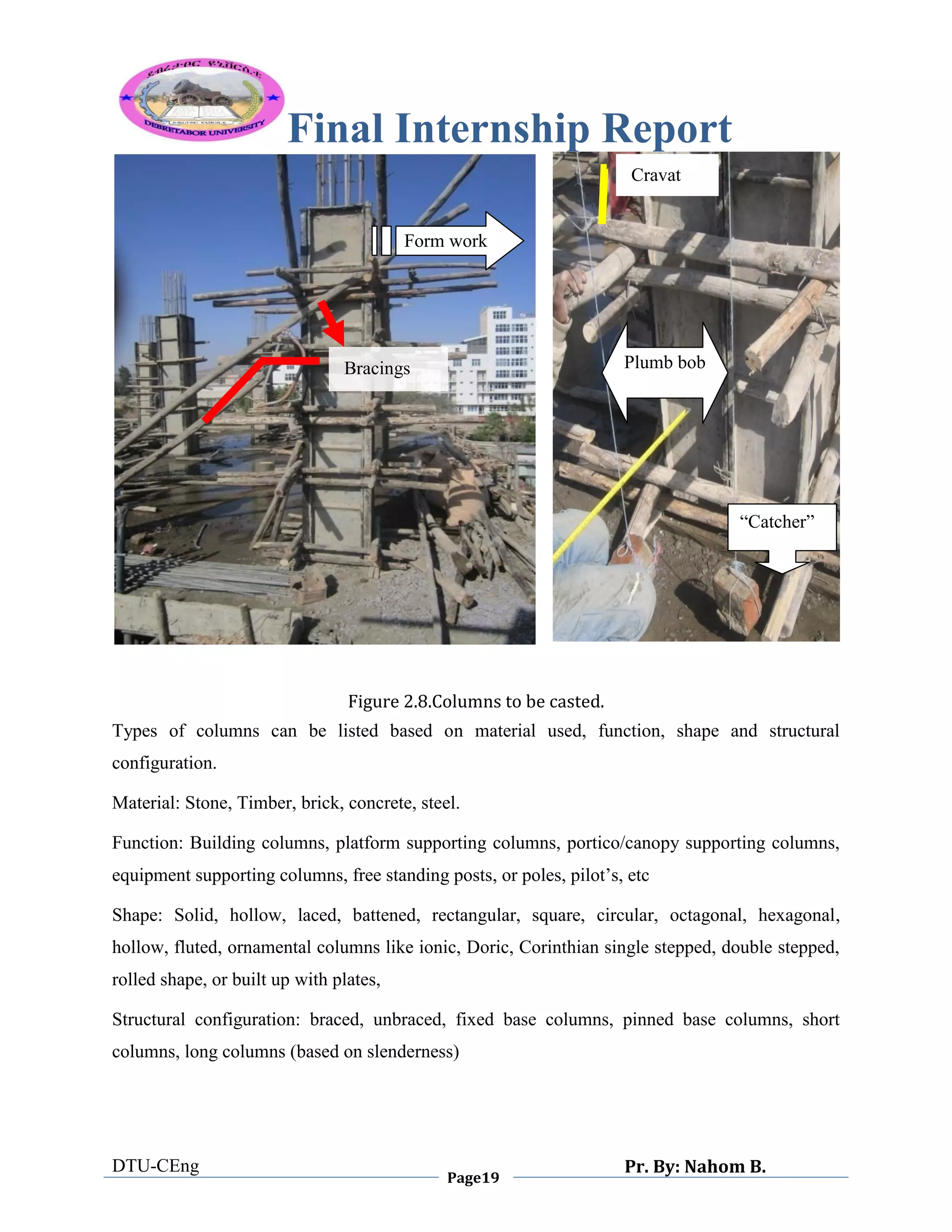 Final Internship Report
DTU-CEng
Page19
Pr. By: Nahom B.
0
1
0
Figure 2.8.Columns to be casted.
Types of columns can be listed based on material used, function, shape and structural
configuration.
Material: Stone, Timber, brick, concrete, steel.
Function: Building columns, platform supporting columns, portico/canopy supporting columns,
equipment supporting columns, free standing posts, or poles, pilot‟s, etc
Shape: Solid, hollow, laced, battened, rectangular, square, circular, octagonal, hexagonal,
hollow, fluted, ornamental columns like ionic, Doric, Corinthian single stepped, double stepped,
rolled shape, or built up with plates,
Structural configuration: braced, unbraced, fixed base columns, pinned base columns, short
columns, long columns (based on slenderness)
Plumb bob
“Catcher”
Form work
Bracings
Cravat
 