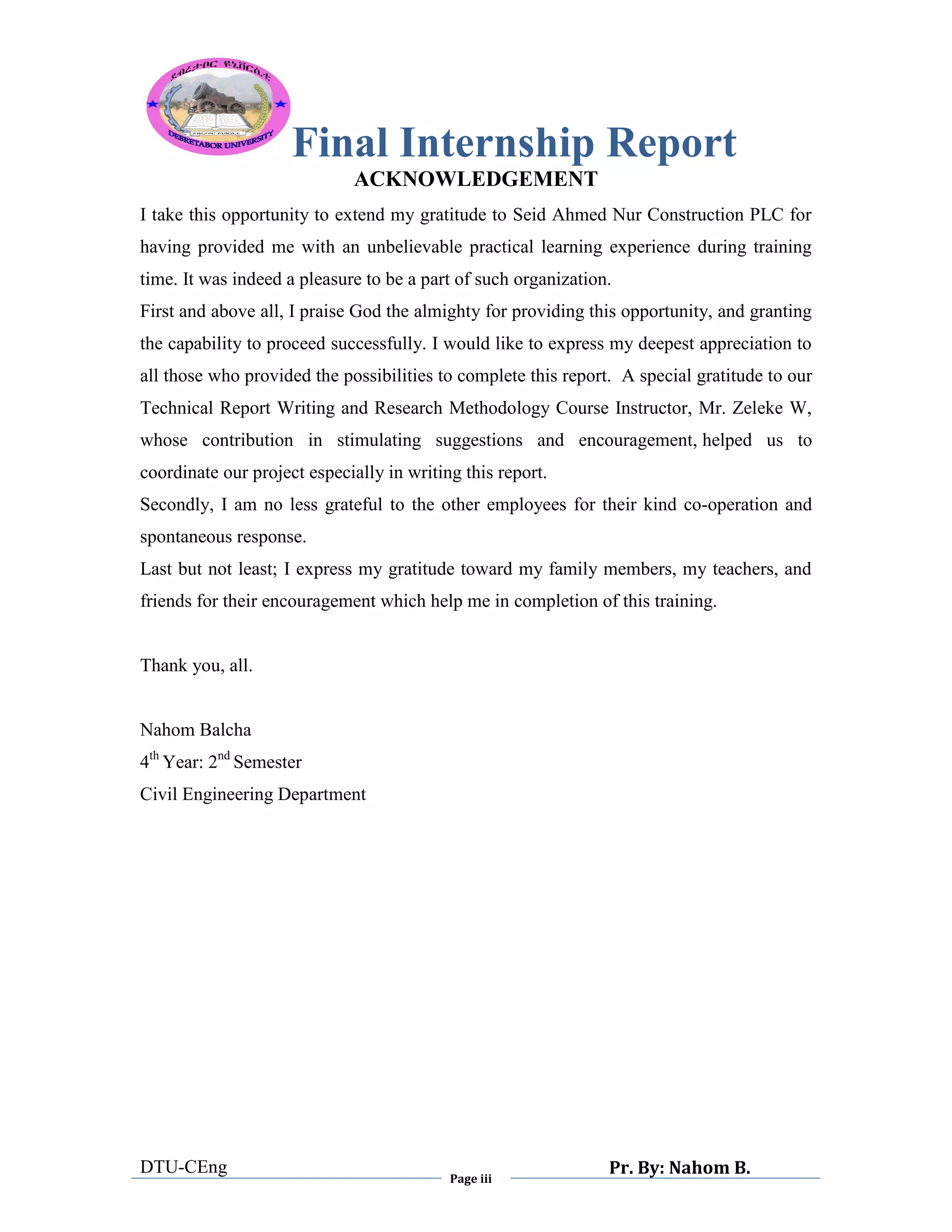 Final Internship Report
DTU-CEng
Page iii
Pr. By: Nahom B.
0
1
0
ACKNOWLEDGEMENT
I take this opportunity to extend my gratitude to Seid Ahmed Nur Construction PLC for
having provided me with an unbelievable practical learning experience during training
time. It was indeed a pleasure to be a part of such organization.
First and above all, I praise God the almighty for providing this opportunity, and granting
the capability to proceed successfully. I would like to express my deepest appreciation to
all those who provided the possibilities to complete this report. A special gratitude to our
Technical Report Writing and Research Methodology Course Instructor, Mr. Zeleke W,
whose contribution in stimulating suggestions and encouragement, helped us to
coordinate our project especially in writing this report.
Secondly, I am no less grateful to the other employees for their kind co-operation and
spontaneous response.
Last but not least; I express my gratitude toward my family members, my teachers, and
friends for their encouragement which help me in completion of this training.
Thank you, all.
Nahom Balcha
4th
Year: 2nd
Semester
Civil Engineering Department
 