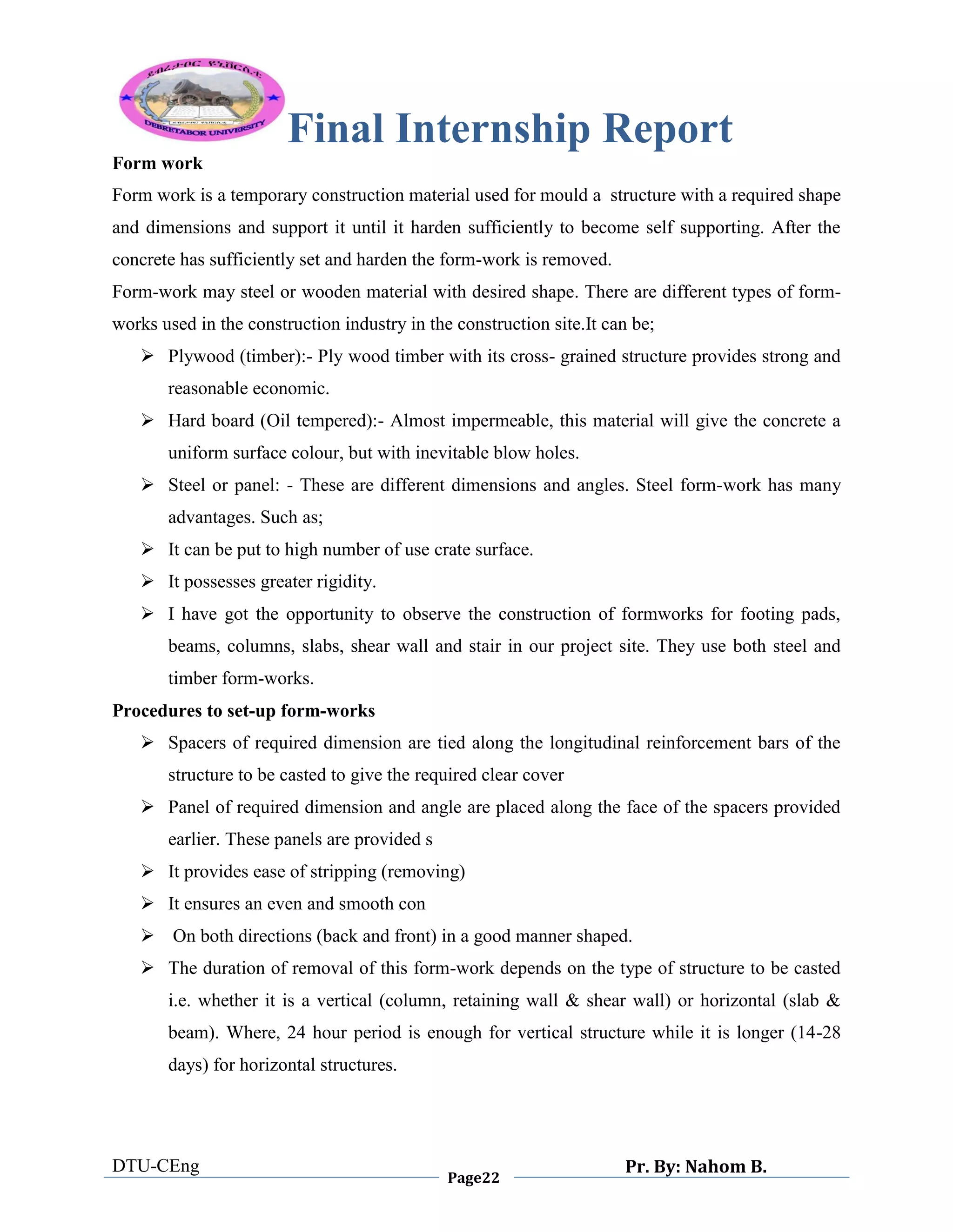 Final Internship Report
DTU-CEng
Page22
Pr. By: Nahom B.
0
1
0
Form work
Form work is a temporary construction material used for mould a structure with a required shape
and dimensions and support it until it harden sufficiently to become self supporting. After the
concrete has sufficiently set and harden the form-work is removed.
Form-work may steel or wooden material with desired shape. There are different types of form-
works used in the construction industry in the construction site.It can be;
 Plywood (timber):- Ply wood timber with its cross- grained structure provides strong and
reasonable economic.
 Hard board (Oil tempered):- Almost impermeable, this material will give the concrete a
uniform surface colour, but with inevitable blow holes.
 Steel or panel: - These are different dimensions and angles. Steel form-work has many
advantages. Such as;
 It can be put to high number of use crate surface.
 It possesses greater rigidity.
 I have got the opportunity to observe the construction of formworks for footing pads,
beams, columns, slabs, shear wall and stair in our project site. They use both steel and
timber form-works.
Procedures to set-up form-works
 Spacers of required dimension are tied along the longitudinal reinforcement bars of the
structure to be casted to give the required clear cover
 Panel of required dimension and angle are placed along the face of the spacers provided
earlier. These panels are provided s
 It provides ease of stripping (removing)
 It ensures an even and smooth con
 On both directions (back and front) in a good manner shaped.
 The duration of removal of this form-work depends on the type of structure to be casted
i.e. whether it is a vertical (column, retaining wall & shear wall) or horizontal (slab &
beam). Where, 24 hour period is enough for vertical structure while it is longer (14-28
days) for horizontal structures.
 