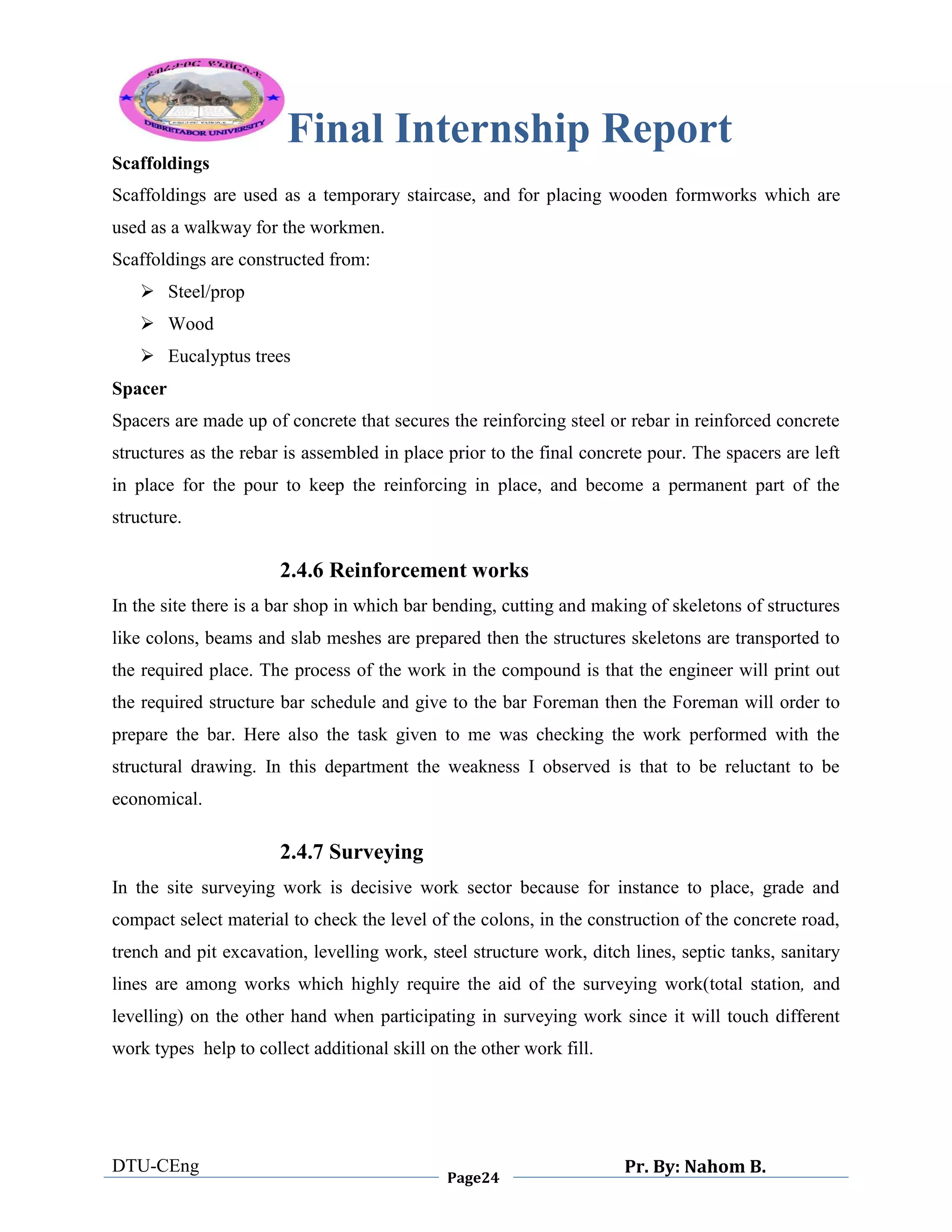 Final Internship Report
DTU-CEng
Page24
Pr. By: Nahom B.
0
1
0
Scaffoldings
Scaffoldings are used as a temporary staircase, and for placing wooden formworks which are
used as a walkway for the workmen.
Scaffoldings are constructed from:
 Steel/prop
 Wood
 Eucalyptus trees
Spacer
Spacers are made up of concrete that secures the reinforcing steel or rebar in reinforced concrete
structures as the rebar is assembled in place prior to the final concrete pour. The spacers are left
in place for the pour to keep the reinforcing in place, and become a permanent part of the
structure.
2.4.6 Reinforcement works
In the site there is a bar shop in which bar bending, cutting and making of skeletons of structures
like colons, beams and slab meshes are prepared then the structures skeletons are transported to
the required place. The process of the work in the compound is that the engineer will print out
the required structure bar schedule and give to the bar Foreman then the Foreman will order to
prepare the bar. Here also the task given to me was checking the work performed with the
structural drawing. In this department the weakness I observed is that to be reluctant to be
economical.
2.4.7 Surveying
In the site surveying work is decisive work sector because for instance to place, grade and
compact select material to check the level of the colons, in the construction of the concrete road,
trench and pit excavation, levelling work, steel structure work, ditch lines, septic tanks, sanitary
lines are among works which highly require the aid of the surveying work(total station, and
levelling) on the other hand when participating in surveying work since it will touch different
work types help to collect additional skill on the other work fill.
 
