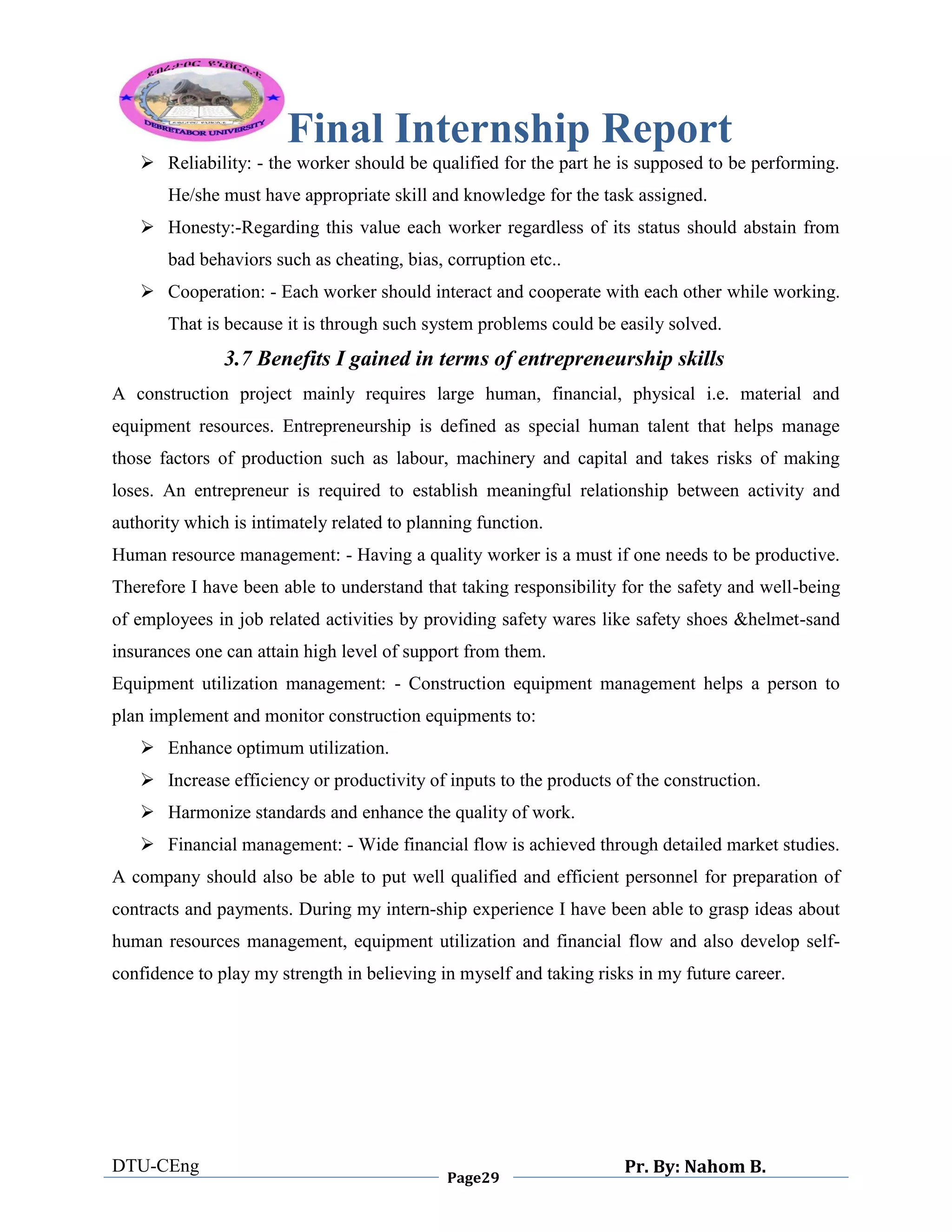 Final Internship Report
DTU-CEng
Page29
Pr. By: Nahom B.
0
1
0
 Reliability: - the worker should be qualified for the part he is supposed to be performing.
He/she must have appropriate skill and knowledge for the task assigned.
 Honesty:-Regarding this value each worker regardless of its status should abstain from
bad behaviors such as cheating, bias, corruption etc..
 Cooperation: - Each worker should interact and cooperate with each other while working.
That is because it is through such system problems could be easily solved.
3.7 Benefits I gained in terms of entrepreneurship skills
A construction project mainly requires large human, financial, physical i.e. material and
equipment resources. Entrepreneurship is defined as special human talent that helps manage
those factors of production such as labour, machinery and capital and takes risks of making
loses. An entrepreneur is required to establish meaningful relationship between activity and
authority which is intimately related to planning function.
Human resource management: - Having a quality worker is a must if one needs to be productive.
Therefore I have been able to understand that taking responsibility for the safety and well-being
of employees in job related activities by providing safety wares like safety shoes &helmet-sand
insurances one can attain high level of support from them.
Equipment utilization management: - Construction equipment management helps a person to
plan implement and monitor construction equipments to:
 Enhance optimum utilization.
 Increase efficiency or productivity of inputs to the products of the construction.
 Harmonize standards and enhance the quality of work.
 Financial management: - Wide financial flow is achieved through detailed market studies.
A company should also be able to put well qualified and efficient personnel for preparation of
contracts and payments. During my intern-ship experience I have been able to grasp ideas about
human resources management, equipment utilization and financial flow and also develop self-
confidence to play my strength in believing in myself and taking risks in my future career.
 