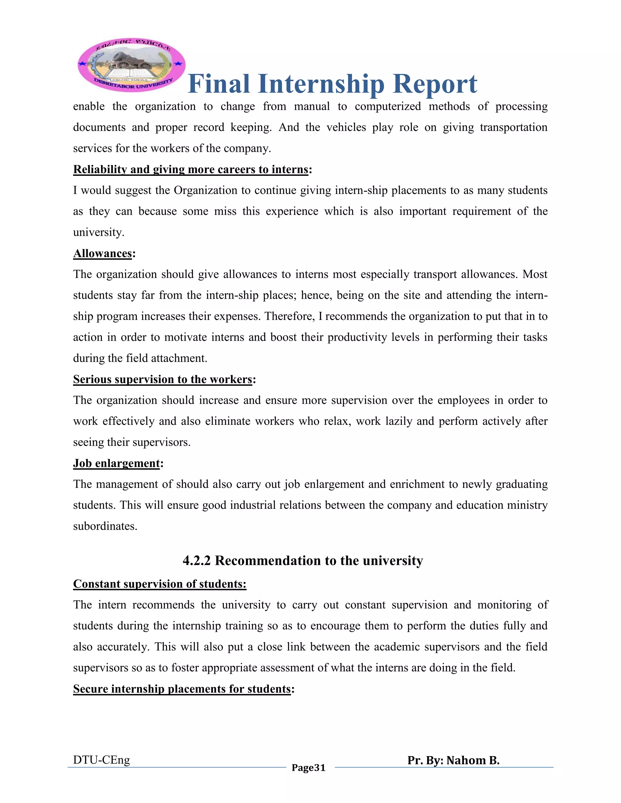Final Internship Report
DTU-CEng
Page31
Pr. By: Nahom B.
0
1
0
enable the organization to change from manual to computerized methods of processing
documents and proper record keeping. And the vehicles play role on giving transportation
services for the workers of the company.
Reliability and giving more careers to interns:
I would suggest the Organization to continue giving intern-ship placements to as many students
as they can because some miss this experience which is also important requirement of the
university.
Allowances:
The organization should give allowances to interns most especially transport allowances. Most
students stay far from the intern-ship places; hence, being on the site and attending the intern-
ship program increases their expenses. Therefore, I recommends the organization to put that in to
action in order to motivate interns and boost their productivity levels in performing their tasks
during the field attachment.
Serious supervision to the workers:
The organization should increase and ensure more supervision over the employees in order to
work effectively and also eliminate workers who relax, work lazily and perform actively after
seeing their supervisors.
Job enlargement:
The management of should also carry out job enlargement and enrichment to newly graduating
students. This will ensure good industrial relations between the company and education ministry
subordinates.
4.2.2 Recommendation to the university
Constant supervision of students:
The intern recommends the university to carry out constant supervision and monitoring of
students during the internship training so as to encourage them to perform the duties fully and
also accurately. This will also put a close link between the academic supervisors and the field
supervisors so as to foster appropriate assessment of what the interns are doing in the field.
Secure internship placements for students:
 