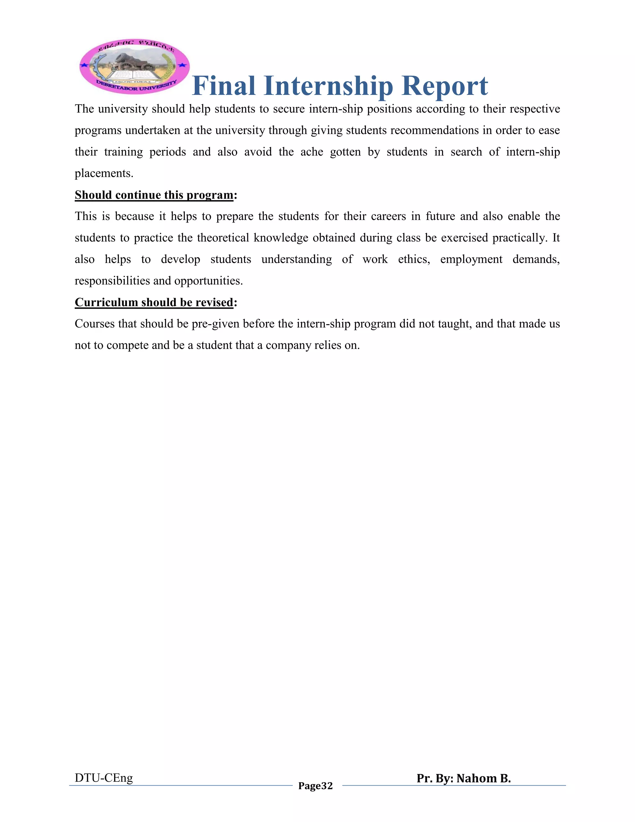 Final Internship Report
DTU-CEng
Page32
Pr. By: Nahom B.
0
1
0
The university should help students to secure intern-ship positions according to their respective
programs undertaken at the university through giving students recommendations in order to ease
their training periods and also avoid the ache gotten by students in search of intern-ship
placements.
Should continue this program:
This is because it helps to prepare the students for their careers in future and also enable the
students to practice the theoretical knowledge obtained during class be exercised practically. It
also helps to develop students understanding of work ethics, employment demands,
responsibilities and opportunities.
Curriculum should be revised:
Courses that should be pre-given before the intern-ship program did not taught, and that made us
not to compete and be a student that a company relies on.
 