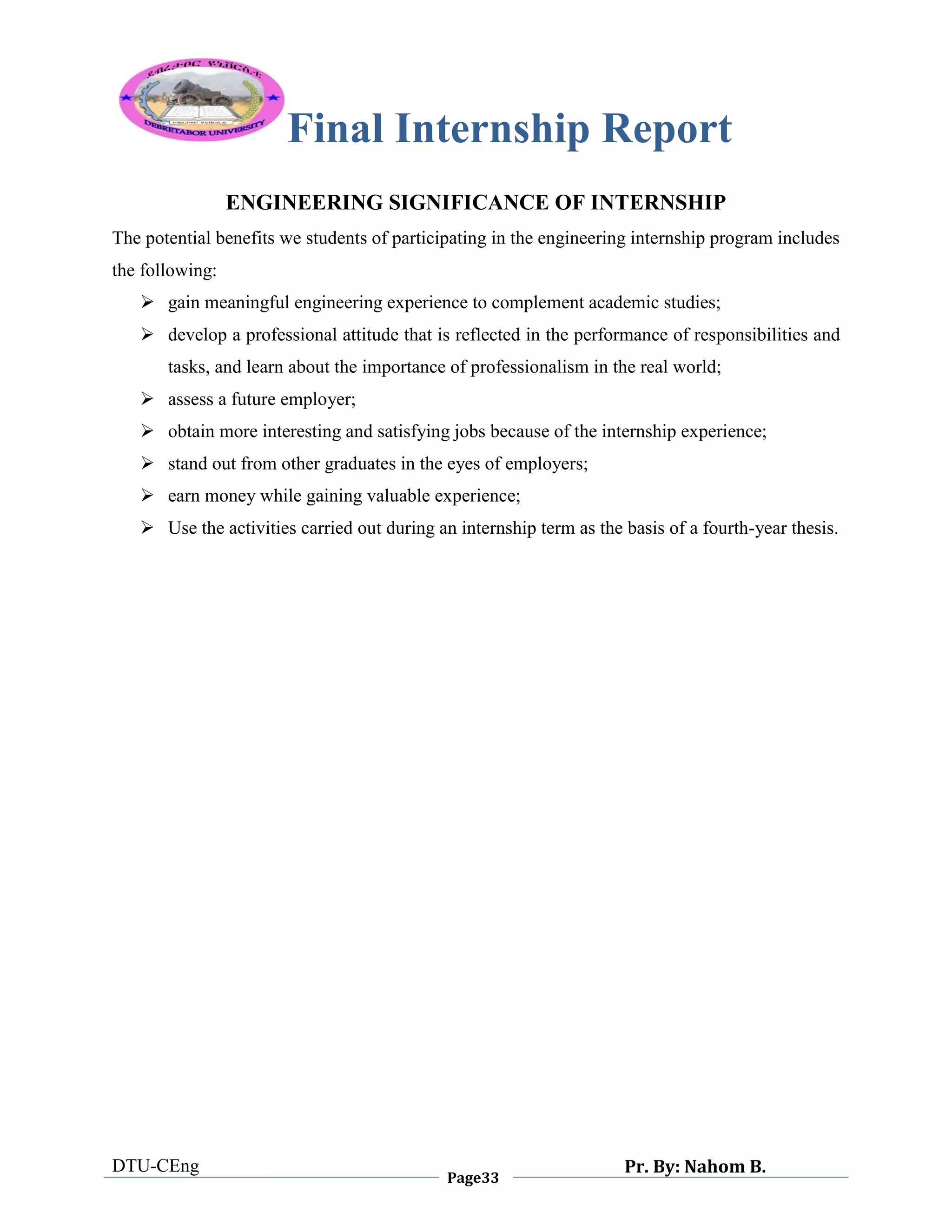 Final Internship Report
DTU-CEng
Page33
Pr. By: Nahom B.
0
1
0
ENGINEERING SIGNIFICANCE OF INTERNSHIP
The potential benefits we students of participating in the engineering internship program includes
the following:
 gain meaningful engineering experience to complement academic studies;
 develop a professional attitude that is reflected in the performance of responsibilities and
tasks, and learn about the importance of professionalism in the real world;
 assess a future employer;
 obtain more interesting and satisfying jobs because of the internship experience;
 stand out from other graduates in the eyes of employers;
 earn money while gaining valuable experience;
 Use the activities carried out during an internship term as the basis of a fourth-year thesis.
 