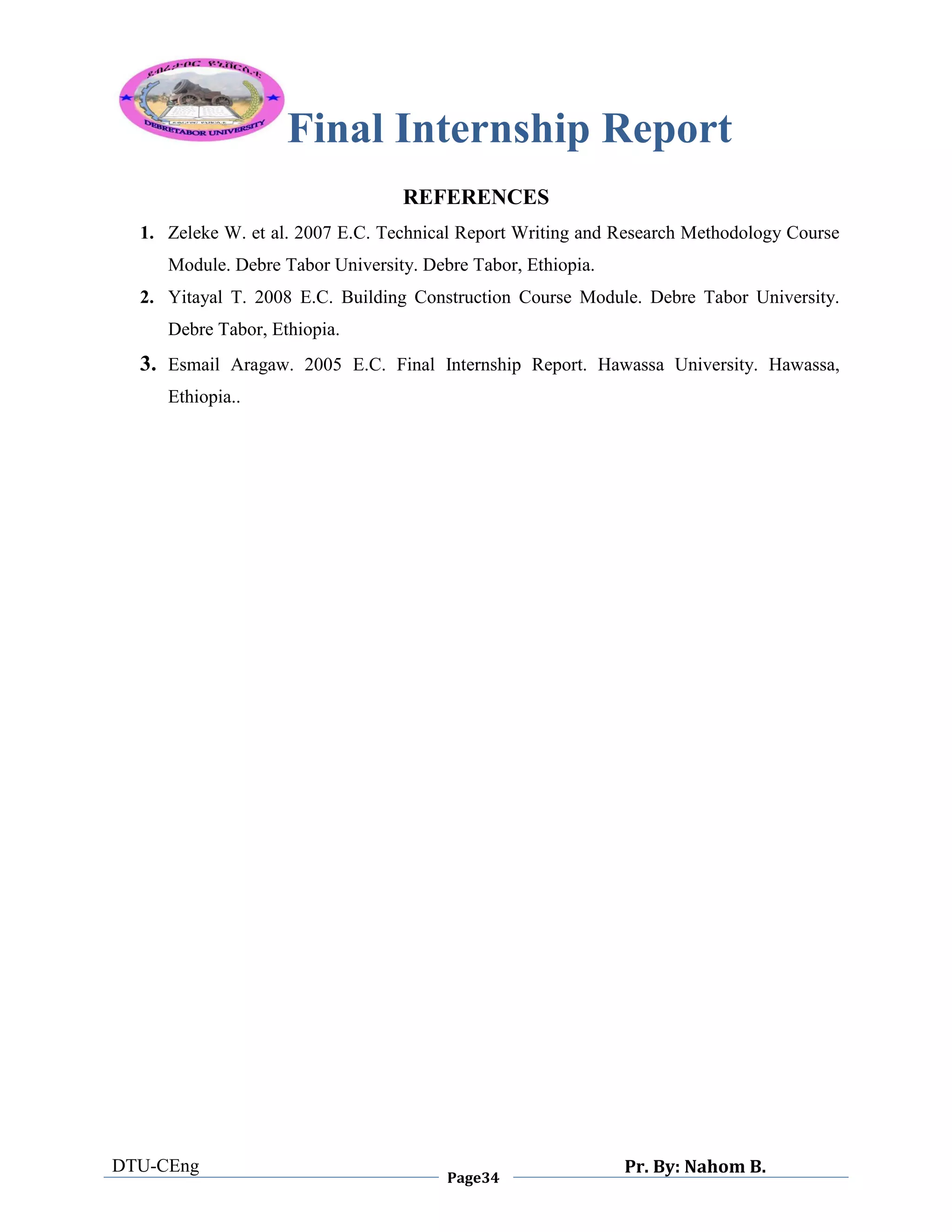 Final Internship Report
DTU-CEng
Page34
Pr. By: Nahom B.
0
1
0
REFERENCES
1. Zeleke W. et al. 2007 E.C. Technical Report Writing and Research Methodology Course
Module. Debre Tabor University. Debre Tabor, Ethiopia.
2. Yitayal T. 2008 E.C. Building Construction Course Module. Debre Tabor University.
Debre Tabor, Ethiopia.
3. Esmail Aragaw. 2005 E.C. Final Internship Report. Hawassa University. Hawassa,
Ethiopia..
 