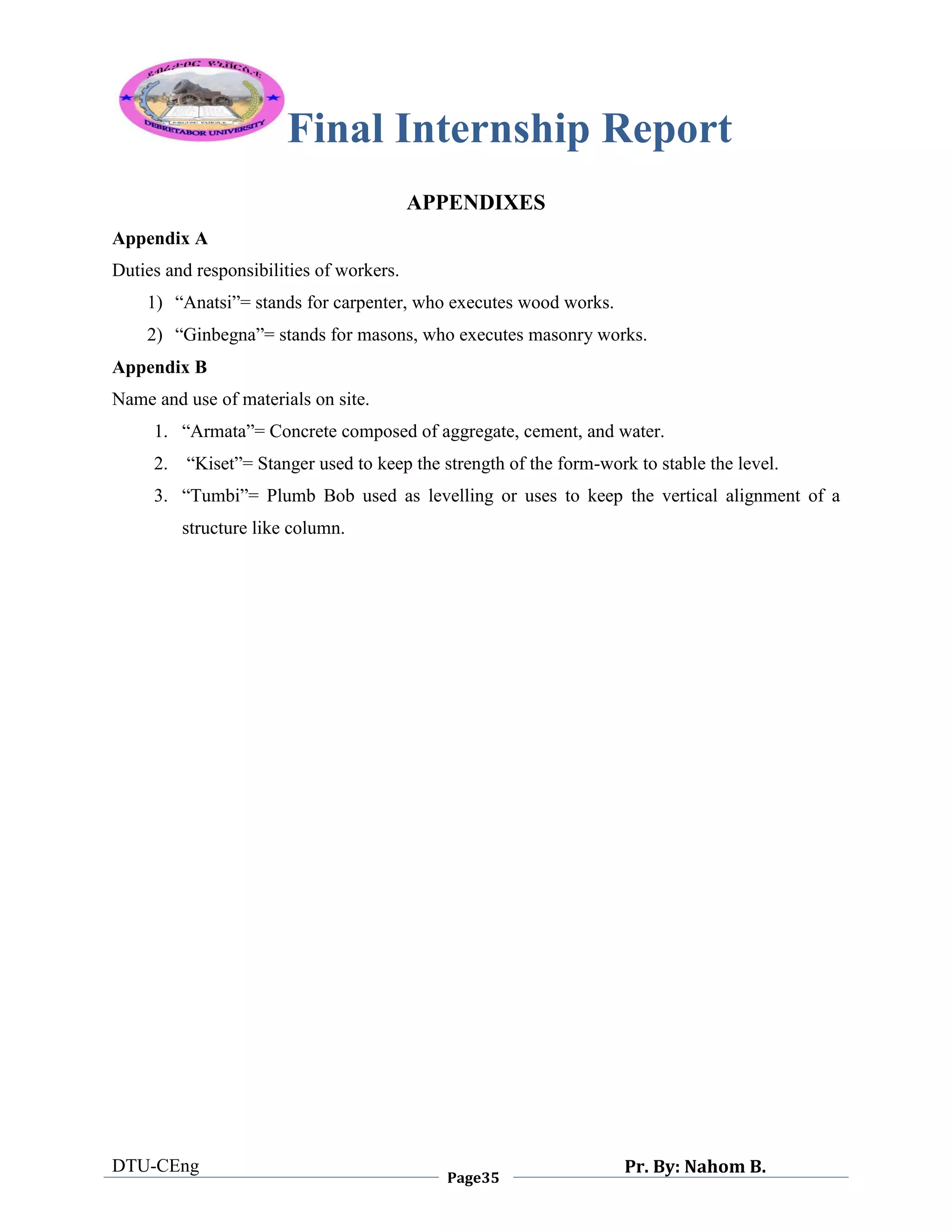 Final Internship Report
DTU-CEng
Page35
Pr. By: Nahom B.
0
1
0
APPENDIXES
Appendix A
Duties and responsibilities of workers.
1) “Anatsi”= stands for carpenter, who executes wood works.
2) “Ginbegna”= stands for masons, who executes masonry works.
Appendix B
Name and use of materials on site.
1. “Armata”= Concrete composed of aggregate, cement, and water.
2. “Kiset”= Stanger used to keep the strength of the form-work to stable the level.
3. “Tumbi”= Plumb Bob used as levelling or uses to keep the vertical alignment of a
structure like column.
 