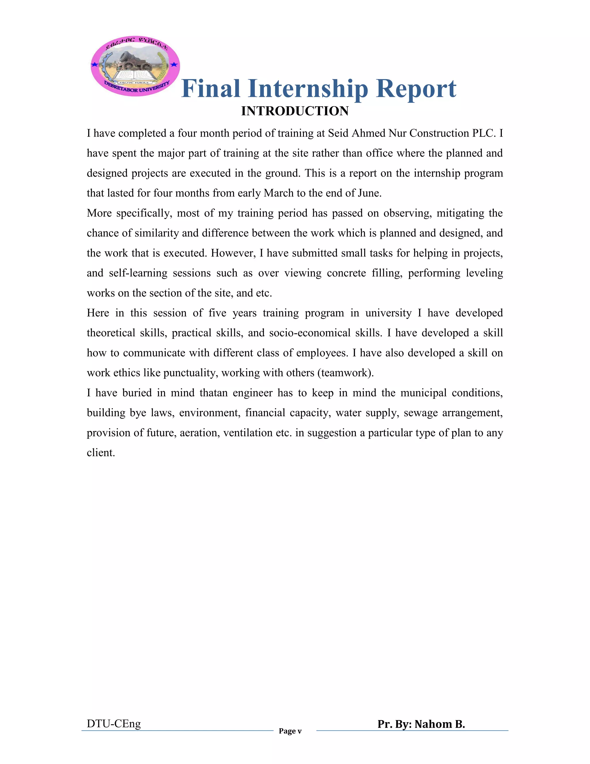 Final Internship Report
DTU-CEng
Page v
Pr. By: Nahom B.
0
1
0
INTRODUCTION
I have completed a four month period of training at Seid Ahmed Nur Construction PLC. I
have spent the major part of training at the site rather than office where the planned and
designed projects are executed in the ground. This is a report on the internship program
that lasted for four months from early March to the end of June.
More specifically, most of my training period has passed on observing, mitigating the
chance of similarity and difference between the work which is planned and designed, and
the work that is executed. However, I have submitted small tasks for helping in projects,
and self-learning sessions such as over viewing concrete filling, performing leveling
works on the section of the site, and etc.
Here in this session of five years training program in university I have developed
theoretical skills, practical skills, and socio-economical skills. I have developed a skill
how to communicate with different class of employees. I have also developed a skill on
work ethics like punctuality, working with others (teamwork).
I have buried in mind thatan engineer has to keep in mind the municipal conditions,
building bye laws, environment, financial capacity, water supply, sewage arrangement,
provision of future, aeration, ventilation etc. in suggestion a particular type of plan to any
client.
 
