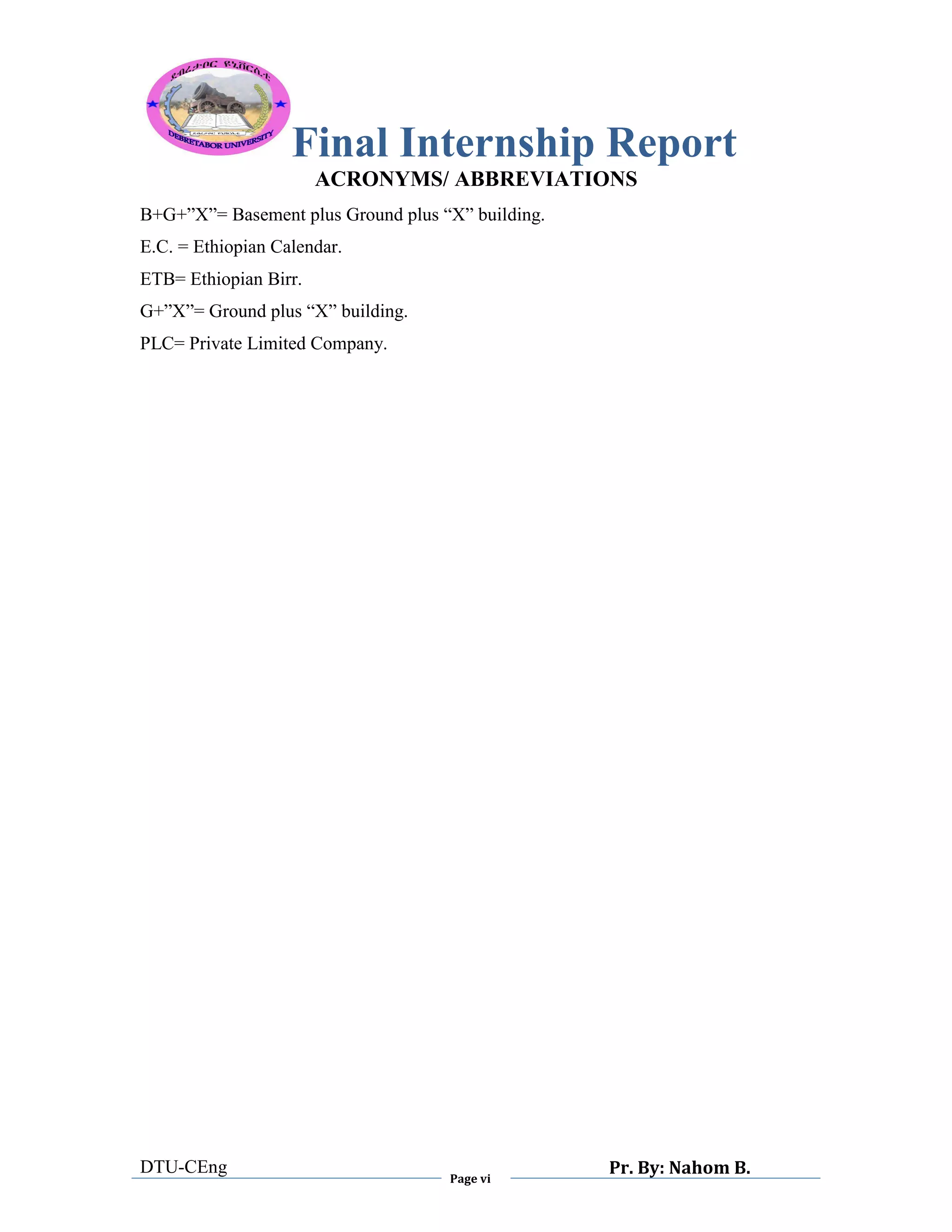 Final Internship Report
DTU-CEng
Page vi
Pr. By: Nahom B.
0
1
0
ACRONYMS/ ABBREVIATIONS
B+G+”X”= Basement plus Ground plus “X” building.
E.C. = Ethiopian Calendar.
ETB= Ethiopian Birr.
G+”X”= Ground plus “X” building.
PLC= Private Limited Company.
 