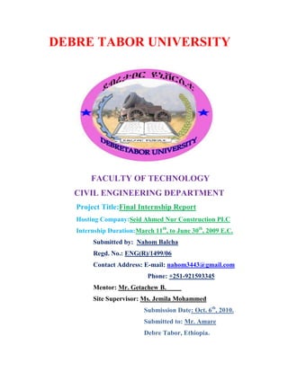 DEBRE TABOR UNIVERSITY
FACULTY OF TECHNOLOGY
CIVIL ENGINEERING DEPARTMENT
Project Title:Final Internship Report
Hosting Company:Seid Ahmed Nur Construction PLC
Internship Duration:March 11th
, to June 30th
, 2009 E.C.
Submitted by: Nahom Balcha
Regd. No.: ENG(R)/1499/06
Contact Address: E-mail: nahom3443@gmail.com
Phone: +251-921593345
Mentor: Mr. Getachew B.
Site Supervisor: Ms. Jemila Mohammed
Submission Date: Oct. 6th
, 2010.
Submitted to: Mr. Amare
Debre Tabor, Ethiopia.
 