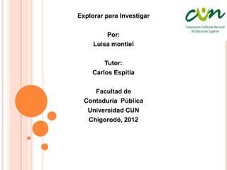 Explorar para Investigar

         Por:
     Luisa montiel

        Tutor:
    Carlos Espitia

     Facultad de
  Contaduría Pública
   Universidad CUN
   Chigorodó, 2012
 