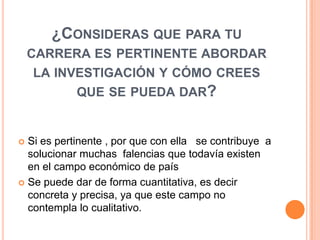 ¿CONSIDERAS QUE PARA TU
    CARRERA ES PERTINENTE ABORDAR
     LA INVESTIGACIÓN Y CÓMO CREES
           QUE SE PUEDA DAR?


 Si es pertinente , por que con ella se contribuye a
  solucionar muchas falencias que todavía existen
  en el campo económico de país
 Se puede dar de forma cuantitativa, es decir
  concreta y precisa, ya que este campo no
  contempla lo cualitativo.
 