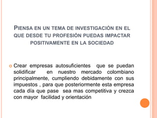 PIENSA EN UN TEMA DE INVESTIGACIÓN EN EL
    QUE DESDE TU PROFESIÓN PUEDAS IMPACTAR
         POSITIVAMENTE EN LA SOCIEDAD



   Crear empresas autosuficientes que se puedan
    solidificar   en nuestro mercado colombiano
    principalmente, cumpliendo debidamente con sus
    impuestos , para que posteriormente esta empresa
    cada día que pase sea mas competitiva y crezca
    con mayor facilidad y orientación
 
