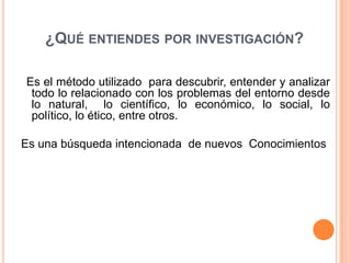 ¿QUÉ ENTIENDES POR INVESTIGACIÓN?

Es el método utilizado para descubrir, entender y analizar
 todo lo relacionado con los problemas del entorno desde
 lo natural, lo científico, lo económico, lo social, lo
 político, lo ético, entre otros.

Es una búsqueda intencionada de nuevos Conocimientos
 