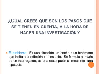 ¿CUÁL CREES QUE SON LOS PASOS QUE
     SE TIENEN EN CUENTA, A LA HORA DE
         HACER UNA INVESTIGACIÓN?




   El problema: Es una situación, un hecho o un fenómeno
    que incita a la reflexión o al estudio. Se formula a través
    de un interrogante, de una descripción o mediante una
    hipótesis.
 