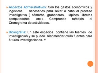    Aspectos Administrativos: Son los gastos económicos y
    logísticos    necesarios para llevar a cabo el proceso
    investigativo ( cámaras, grabadoras, lápices, libretas
    computadores,     etc.).   Comprende      también    el
    Cronograma de actividades.

   Bibliografía: En este espacios contiene las fuentes de
    investigación y se puede recomendar otras fuentes para
    futuras investigaciones. Y
 