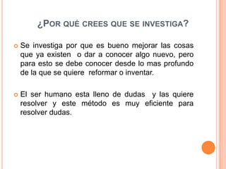 ¿POR QUÉ CREES QUE SE INVESTIGA?

   Se investiga por que es bueno mejorar las cosas
    que ya existen o dar a conocer algo nuevo, pero
    para esto se debe conocer desde lo mas profundo
    de la que se quiere reformar o inventar.

   El ser humano esta lleno de dudas y las quiere
    resolver y este método es muy eficiente para
    resolver dudas.
 