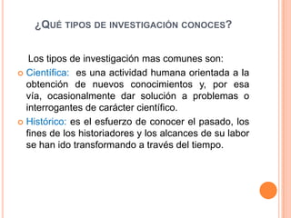 ¿QUÉ TIPOS DE INVESTIGACIÓN CONOCES?


   Los tipos de investigación mas comunes son:
 Científica: es una actividad humana orientada a la
  obtención de nuevos conocimientos y, por esa
  vía, ocasionalmente dar solución a problemas o
  interrogantes de carácter científico.
 Histórico: es el esfuerzo de conocer el pasado, los
  fines de los historiadores y los alcances de su labor
  se han ido transformando a través del tiempo.
 