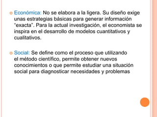    Económica: No se elabora a la ligera. Su diseño exige
    unas estrategias básicas para generar información
    “exacta”. Para la actual investigación, el economista se
    inspira en el desarrollo de modelos cuantitativos y
    cualitativos.

   Social: Se define como el proceso que utilizando
    el método científico, permite obtener nuevos
    conocimientos o que permite estudiar una situación
    social para diagnosticar necesidades y problemas
 