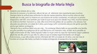 Busca la biografía de María Mejía
 Redacta una síntesis de su vida.
Muchos la conocen y la admiran, ella es tal vez...el referente más importante para muchos;
Siempre tiene la actitud para enfrentar la vida de manera positiva, lleva muchos años en esta
batalla por la vida, pero su historia es una historia de luchas constantes, no solo por su pronto
diagnostico del VIH, sino también por todo lo que tuvo que vivir desde muy niña, muchos hechos
de violencia familiar marcaron su vida, ella vivía entre las peleas de sus padres y los abusos, fue
abusada sexualmente a la edad de 3 años, para luego sufrir constantes abusos de gente que ella
sentía que debían protegerla.
María no iba a sentirse débil una vez más… Sin embargo María hallo en esa pandilla una familia,
era una pandilla muy peligrosa de la cual María era una miembro más, el líder de la pandilla se
había enamorado de ella, había logrado hallar la mujer entre la ropa de marimacho según palabras
explicitas de ella, pero lo que ella no sabía es que el estaba experimentando con drogas
indovenosas, y que ella estaba siendo infectada del VIH a la edad de 16 años, una vez más el
hombre en el que ella había confiado le estaba entregando el pasaporte a la muerte.
 