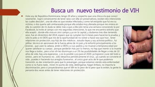 Busca un nuevo testimonio de VIH
 Hola soy de República Dominicana, tengo 20 años y sospecho que una chica a la que conocí
raramente , logró convencerme de tener sexo con ella sin preservativos, existen dos intenciones
las cuales descubrí , una de ellas es que estaba infectada y como tal estúpido que fui era su
víctima, o dos quería salir embarazada porque ella estaba muy afanada porque me viniera en
ella, la cuestión de mi duda se debe más a que a ella sólo tenía una semana conociendo la por
Facebook, la invite al campo con mis segundas intenciones, lo que me encuentro extraño que
ella aceptó , donde ella vivía en otro campo y yo en la capital, y dudamos tres días teniendo
sexo, fue en diciembre del 2014, espero que se cumplan los 6 meses para hacerme la prueba, y
sólo le pido a mi DIOS que me de la oportunidad de no volver a hacer eso que hice , tener
relaciones sin protección, soy hijo de dos médicos , estudio leyes y soy activista político , fui
militar, técnico en aeronaves de la fuerza aérea de mi país y le exhortó principalmente a los
jóvenes , que usen la cabeza, amén a DIOS y a sus padres y no mueran a temprana edad por
querer satisfacer su cuerpo , porque perderán más por lo menos, no hay que mentir si la muerte
nos llega a todos , pero a los vih les disminuye a un 3% las posibilidades de llegar a más de 10
años de vida ,hay una esperanza , y es la posible cura para el 2020, ya lograron curar del todo a
simios , pero en humanos no , sólo desactiva periódicamente el virus , ya cuando se convierte el
sida , puedes ir haciendo tus arreglos funerarios , el único gran acto de fe que podemos
transmitir, es dar orientación para que lo prevengan, porque estamos viendo esta enfermedad
como si no fuera nada , miren mi punto de vista, deténganse, hagan énfasis, no importa la
discriminación, pero si proyectáramos que el VIH es lo peor de lo peor que lo eviten, la gente lo
pensaría dos veces antes de tener relaciones sin protección.
 