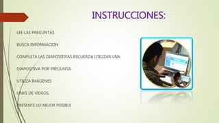 INSTRUCCIONES:
LEE LAS PREGUNTAS
BUSCA INFORMACION
COMPLETA LAS DIAPOSITIVAS RECUERDA UTILIZAR UNA
DIAPOSITIVA POR PREGUNTA.
UTILIZA IMÁGENES
LINKS DE VIDEOS,
PRESENTE LO MEJOR POSIBLE
 