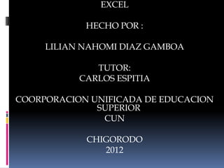EXCEL

            HECHO POR :

     LILIAN NAHOMI DIAZ GAMBOA

              TUTOR:
           CARLOS ESPITIA

COORPORACION UNIFICADA DE EDUCACION
              SUPERIOR
               CUN

            CHIGORODO
               2012
 