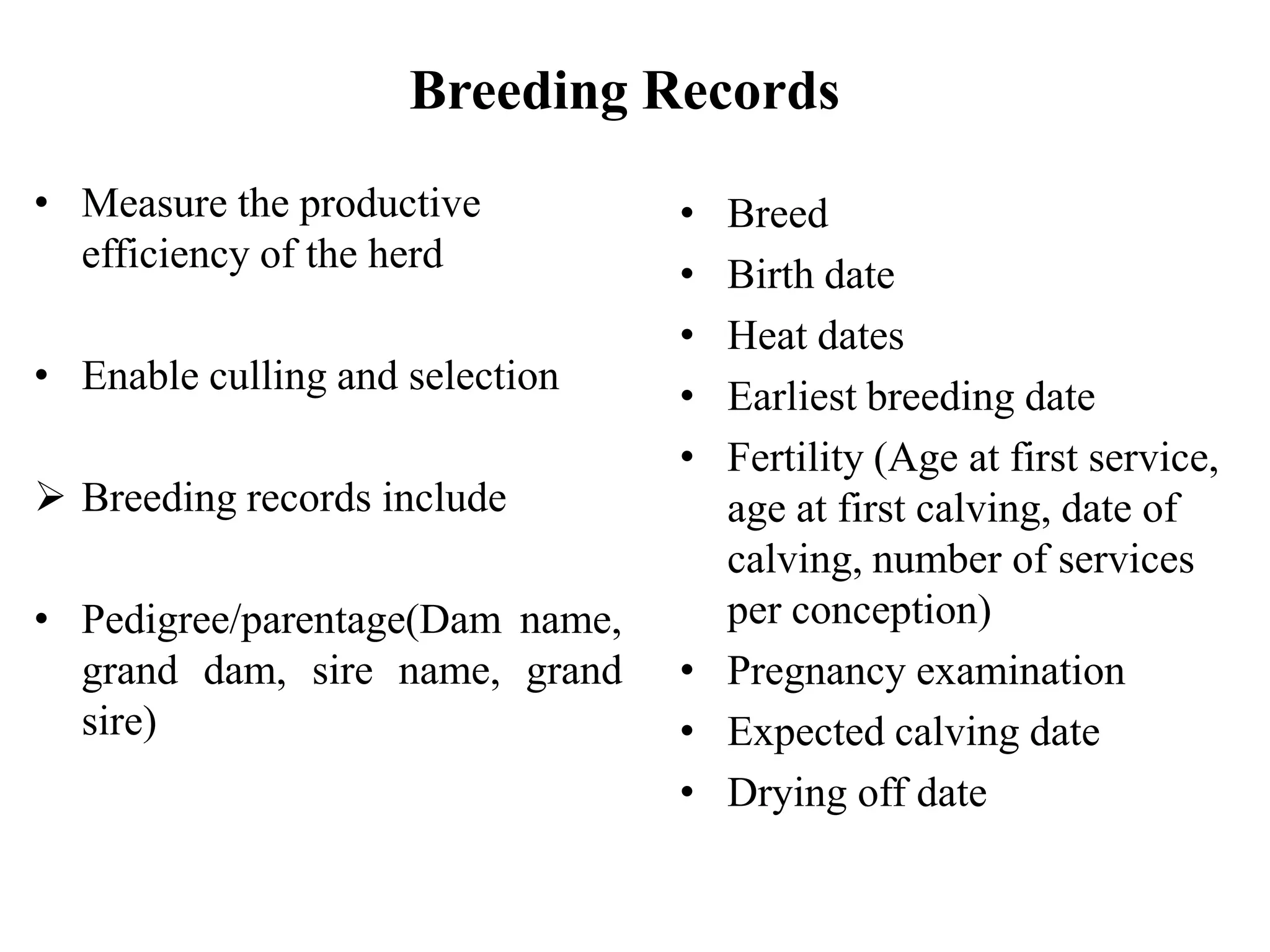 Breeding Records
• Measure the productive
efficiency of the herd
• Enable culling and selection
 Breeding records include
• Pedigree/parentage(Dam name,
grand dam, sire name, grand
sire)
• Breed
• Birth date
• Heat dates
• Earliest breeding date
• Fertility (Age at first service,
age at first calving, date of
calving, number of services
per conception)
• Pregnancy examination
• Expected calving date
• Drying off date
 