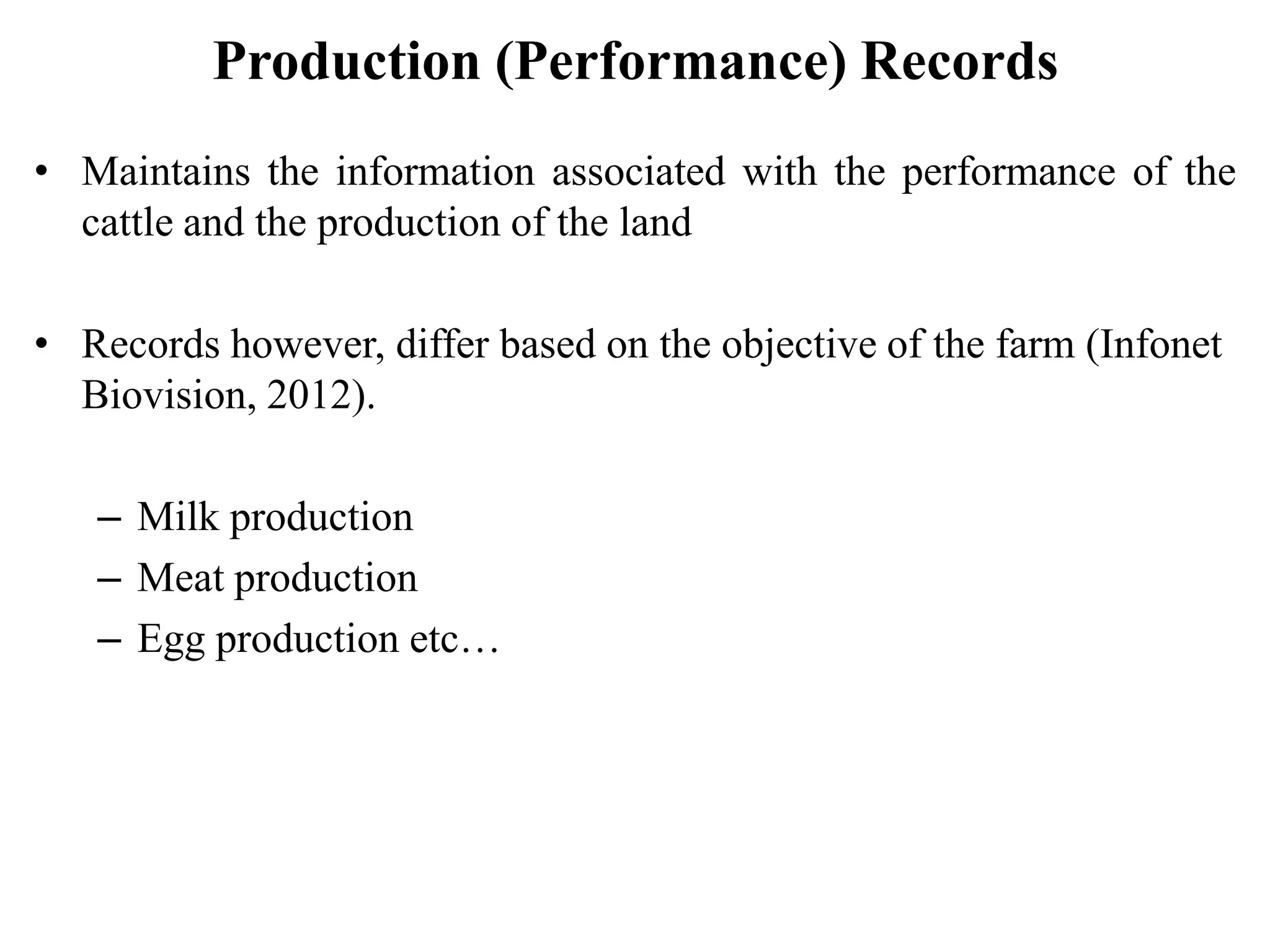 Production (Performance) Records
• Maintains the information associated with the performance of the
cattle and the production of the land
• Records however, differ based on the objective of the farm (Infonet
Biovision, 2012).
– Milk production
– Meat production
– Egg production etc…
 