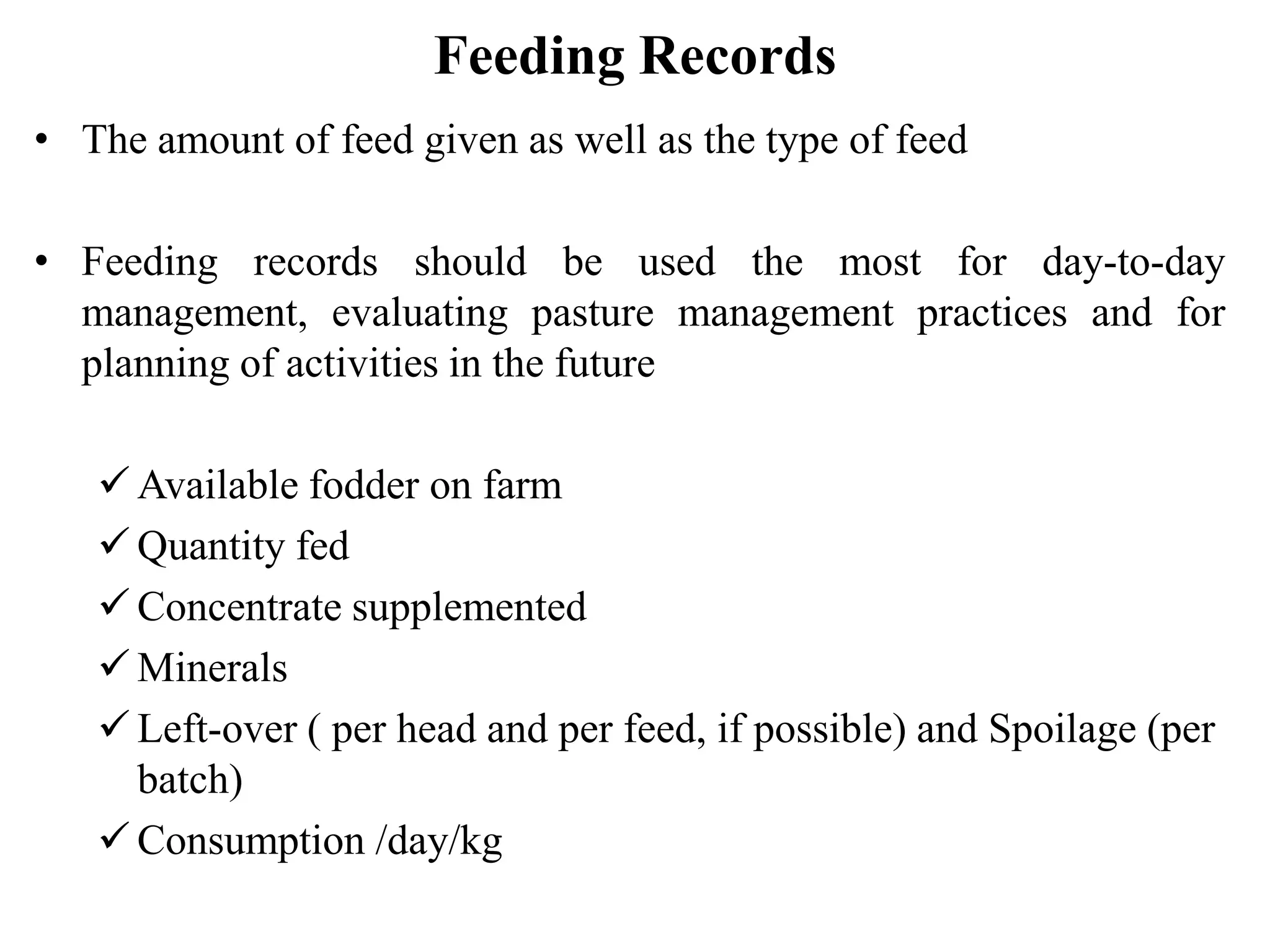 Feeding Records
• The amount of feed given as well as the type of feed
• Feeding records should be used the most for day-to-day
management, evaluating pasture management practices and for
planning of activities in the future
 Available fodder on farm
 Quantity fed
 Concentrate supplemented
 Minerals
 Left-over ( per head and per feed, if possible) and Spoilage (per
batch)
 Consumption /day/kg
 