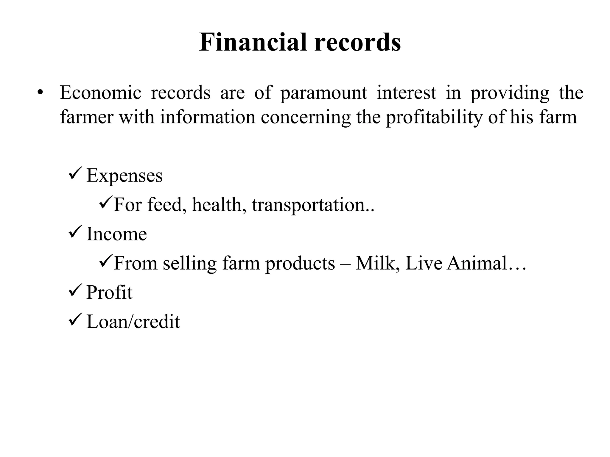 Financial records
• Economic records are of paramount interest in providing the
farmer with information concerning the profitability of his farm
 Expenses
For feed, health, transportation..
 Income
From selling farm products – Milk, Live Animal…
 Profit
 Loan/credit
 