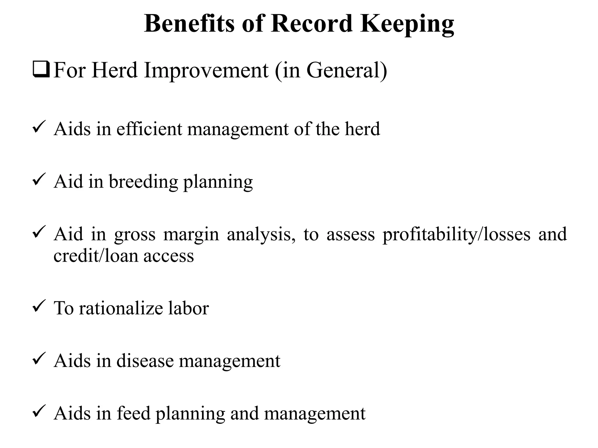 Benefits of Record Keeping
For Herd Improvement (in General)
 Aids in efficient management of the herd
 Aid in breeding planning
 Aid in gross margin analysis, to assess profitability/losses and
credit/loan access
 To rationalize labor
 Aids in disease management
 Aids in feed planning and management
 
