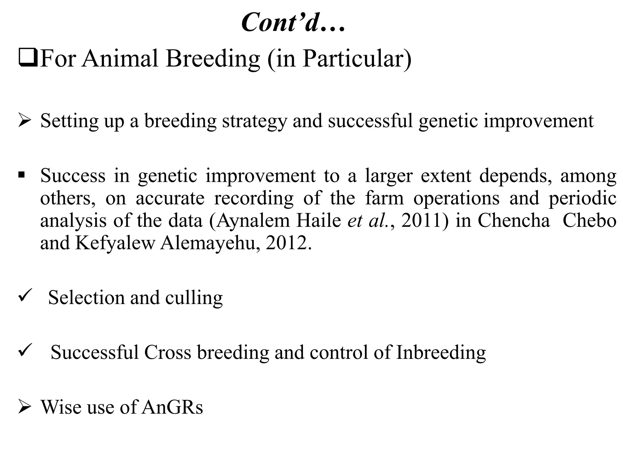 Cont’d…
For Animal Breeding (in Particular)
 Setting up a breeding strategy and successful genetic improvement
 Success in genetic improvement to a larger extent depends, among
others, on accurate recording of the farm operations and periodic
analysis of the data (Aynalem Haile et al., 2011) in Chencha Chebo
and Kefyalew Alemayehu, 2012.
 Selection and culling
 Successful Cross breeding and control of Inbreeding
 Wise use of AnGRs
 